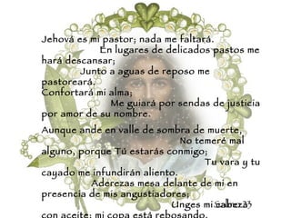 Jehová es mi pastor; nada me faltará.  En lugares de delicados pastos me hará descansar;  Junto a aguas de reposo me pastoreará.  Confortará mi alma;  Me guiará por sendas de justicia por amor de su nombre. Aunque ande en valle de sombra de muerte,  No temeré mal alguno, porque Tú estarás conmigo;  Tu vara y tu cayado me infundirán aliento.  Aderezas mesa delante de mi en presencia de mis angustiadores;  Unges mi cabeza con aceite; mi copa está rebosando.  Ciertamente el bien y la misericordia me seguirán todos los días de mi vida.  Y en la casa de Jehová moraré por largos días. Salmo 23 