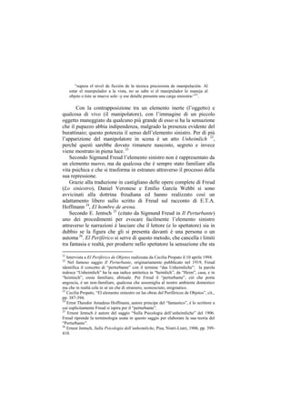 “supera el nivel de ficción de la técnica preciosista de manipulación. Al
     estar el manipulador a la vista, no se sabe si el manipulador lo maneja al
     objeto o éste se mueve solo -y ese detalle presenta una carga siniestra-”21.

       Con la contrapposizione tra un elemento inerte (l‟oggetto) e
qualcosa di vivo (il manipolatore), con l‟immagine di un piccolo
oggetto maneggiato da qualcuno più grande di esso si ha la sensazione
che il pupazzo abbia indipendenza, malgrado la presenza evidente del
burattinaio; questo potenzia il senso dell‟elemento sinistro. Per di più
l‟apparizione del manipolatore in scena è un atto Unheimlich 22,
perché questi sarebbe dovuto rimanere nascosto, segreto e invece
viene mostrato in piena luce. 23
    Secondo Sigmund Freud l‟elemento sinistro non è rappresentato da
un elemento nuovo, ma da qualcosa che è sempre stato familiare alla
vita psichica e che si trasforma in estraneo attraverso il processo della
sua repressione.
    Grazie alla traduzione in castigliano delle opere complete di Freud
(Lo siniestro), Daniel Veronese e Emilio García Wehbi si sono
avvicinati alla dottrina freudiana ed hanno realizzato così un
adattamento libero sullo scritto di Freud sul racconto di E.T.A.
Hoffmann 24, El hombre de arena.
    Secondo E. Jentsch 25 (citato da Sigmund Freud in Il Perturbante)
uno dei procedimenti per evocare facilmente l‟elemento sinistro
attraverso le narrazioni è lasciare che il lettore (e lo spettatore) sia in
dubbio se la figura che gli si presenta davanti è una persona o un
automa 26. El Periférico si serve di questo metodo, che cancella i limiti
tra fantasia e realtà, per produrre nello spettatore la sensazione che sta

21
   Intervista a El Periférico de Objetos realizzata da Cecilia Propato il 10 aprile 1994.
22
    Nel famoso saggio Il Perturbante, originariamente pubblicato nel 1919, Freud
identifica il concetto di “perturbante” con il termine “das Unheimliche”: la parola
tedesca “Unheimlich” ha la sua radice antitetica in “heimlich”, da “Heim”, casa, e in
“heimisch”, ossia familiare, abituale. Per Freud il “perturbante”, ciò che porta
angoscia, è un non-familiare, qualcosa che assomiglia al nostro ambiente domestico
ma che in realtà cela in sé un che di straniero, sconosciuto, enigmatico.
23
   Cecilia Propato, “El elemento siniestro en las obras del Periféricos de Objetos”, cit.,
pp. 387-394.
24
   Ernst Theodor Amadeus Hoffmann, autore principe del “fantastico”, è lo scrittore a
cui esplicitamente Freud si ispira per il “perturbante”.
25
   Ernest Jentsch è autore del saggio “Sulla Psicologia dell‟unheimliche” del 1906.
Freud riprende la terminologia usata in questo saggio per elaborare la sua teoria del
“Perturbante”.
26
   Ernest Jentsch, Sulla Psicologia dell’unheimliche, Pisa, Nistri-Listri, 1906, pp. 399-
410.
 