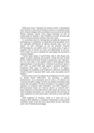 Nella nona scena, “Asesinato de asistente social”, il protagonista
viene rinchiuso in una cella di massima sicurezza e l‟assistente sociale
gli fa visita per indagare sulla sua infanzia e per cercare di salvarlo dal
difficile momento. Questa nuova figura femminile ha tutte le
caratteristiche di Amanda, e così il bambino la uccide, di fronte agli
occhi di numerosi testimoni rinchiusi nelle celle vicine.
    La scena finale descrive il protagonista circondato da innumerevoli
personaggi che si confondono con quelli delle scene precedenti: uno di
essi assomiglia terribilmente al dentista descritto nella scena “La
tortura”, un altro assomiglia ad uno dei poliziotti incaricati
dell‟interrogatorio, ma sembra anche il suo primo padre, il quale si
comporta come se Tomás non avesse mai abbandonato la sua casa.
Tutto è strano: la scena si conclude con i personaggi che rievocano la
sua prima famiglia.
    L‟unica figura umana è Laura/Tomás, tutte le altre figure sono
oggetti. In questo spettacolo gli animatori, visibili solo fino al busto
perché si affacciano da porte montate su grandi telai, sono “presenze”
che con i loro corpi e i loro sguardi creano il clima oppressivo della
rappresentazione. La messinscena è realizzata in un piccolo spazio a
più livelli, con botole dalle quali oggetti e animatori appaiono e
scompaiono dalla scena. Lo spazio in se stesso è un oggetto-
personaggio che il pubblico vede modificarsi e utilizzarsi in molteplici
varianti secondo le necessità delle scene, come una grande casa di
bambole.
    Il titolo Cámara Gesell si riferisce ad un dispositivo di vetro creato
da Arnold Gesell (1880-1961), uno psicologo e pediatra
nordamericano, la cui principale area di ricerca e di interesse era
l‟osservazione dello sviluppo sia fisico che mentale dei bambini, dalla
nascita fino alla pubertà. Per poter formulare le sue diagnosi Gesell
introdusse un elemento molto importante: l‟uso della fotografia e
dell‟osservazione basato sul “one-way mirrors as research tools”;
questo dispositivo è usato dalla polizia, nelle camere di sicurezza, nei
centri di diagnosi psicologica, ecc. perché permette all‟osservatore di
vedere attraverso un vetro senza essere visto da chi si trova dall‟altra
parte.
    Nello spettacolo di Veronese, anche se il vetro non c‟è, la
situazione dello spettatore è comunque assolutamente oscena, poichè
il pubblico, molto vicino alla scena, quasi dentro di essa, vede senza
essere visto l‟intimità dei personaggi.
 
