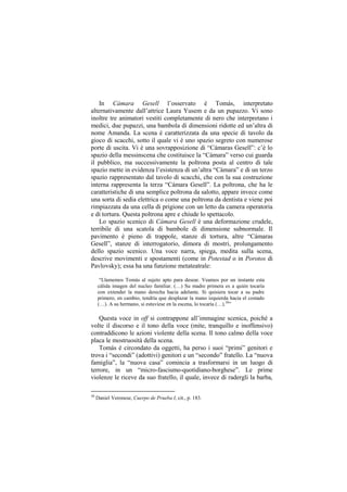 In Cámara Gesell l‟osservato è Tomás, interpretato
alternativamente dall‟attrice Laura Yusem e da un pupazzo. Vi sono
inoltre tre animatori vestiti completamente di nero che interpretano i
medici, due pupazzi, una bambola di dimensioni ridotte ed un‟altra di
nome Amanda. La scena è caratterizzata da una specie di tavolo da
gioco di scacchi, sotto il quale vi è uno spazio segreto con numerose
porte di uscita. Vi è una sovrapposizione di “Cámaras Gesell”: c‟è lo
spazio della messinscena che costituisce la “Cámara” verso cui guarda
il pubblico, ma successivamente la poltrona posta al centro di tale
spazio mette in evidenza l‟esistenza di un‟altra “Cámara” e di un terzo
spazio rappresentato dal tavolo di scacchi, che con la sua costruzione
interna rappresenta la terza “Cámara Gesell”. La poltrona, che ha le
caratteristiche di una semplice poltrona da salotto, appare invece come
una sorta di sedia elettrica o come una poltrona da dentista e viene poi
rimpiazzata da una cella di prigione con un letto da camera operatoria
e di tortura. Questa poltrona apre e chiude lo spettacolo.
    Lo spazio scenico di Cámara Gesell è una deformazione crudele,
terribile di una scatola di bambole di dimensione subnormale. Il
pavimento è pieno di trappole, stanze di tortura, altre “Cámaras
Gesell”, stanze di interrogatorio, dimora di mostri, prolungamento
dello spazio scenico. Una voce narra, spiega, medita sulla scena,
descrive movimenti e spostamenti (come in Potestad o in Porotos di
Pavlovsky); essa ha una funzione metateatrale:

      “Llamemos Tomás al sujeto apto para desear. Veamos por un instante esta
     cálida imagen del nucleo familiar. (…) Su madre primera es a quién tocaría
     con extender la mano derecha hacia adelante. Si quisiera tocar a su padre
     primero, en cambio, tendría que desplazar la mano izquierda hacia el costado
     (…). A su hermano, si estuviese en la escena, lo tocaría (…).30”

    Questa voce in off si contrappone all‟immagine scenica, poiché a
volte il discorso e il tono della voce (mite, tranquillo e inoffensivo)
contraddicono le azioni violente della scena. Il tono calmo della voce
placa le mostruosità della scena.
    Tomás è circondato da oggetti, ha perso i suoi “primi” genitori e
trova i “secondi” (adottivi) genitori e un “secondo” fratello. La “nuova
famiglia”, la “nuova casa” comincia a trasformarsi in un luogo di
terrore, in un “micro-fascismo-quotidiano-borghese”. Le prime
violenze le riceve da suo fratello, il quale, invece di radergli la barba,

30
     Daniel Veronese, Cuerpo de Prueba I, cit., p. 183.
 