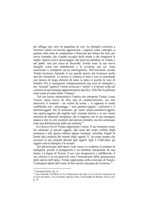 gli infligge una serie di pugnalate al viso. La famiglia comincia a
mostrare subito un‟enorme aggressività: i pupazzi come valanghe si
gettano sulla torta di compleanno e finiscono per lottare fra loro; poi
arriva Amanda, che il padre accoglie dalla strada e che rimpiazza la
madre. Questo nuovo personaggio, che provoca desiderio in Tomás e
nel padre, sarà poi causa di discordia. Tomás sente la sua nuova
famiglia come una maledizione e la avvelena, per cui viene
incarcerato e sottoposto ad un interrogatorio. Nell‟assistente sociale
Tomás riconosce Amanda, il suo grande amore, ma riconosce anche
uno dei torturatori. La tortura si realizza al buio e con in sottofondo
una musica di tango distorta (di tanto in tanto si ascolta la voce di
Gardel). Poi si susseguono vertiginosamente una serie di immagini e
nei “secondi” genitori Tomás riconosce i “primi” e il terrore torna nel
contesto di una famiglia apparentemente pacifica. Alla fine la poltrona
resta vuota al centro della “Cámara”.
    Nel suo lavoro interpretativo l‟attrice che interpreta Tomás, Laura
Yusem, senza trucco né altro tipo di caratterizzazione, ma solo
attraverso il costume - un vestito da uomo -, si rapporta in modo
conflittuale con i personaggi: i suoi genitori-oggetti, i poliziotti e il
dentista-oggetti che la torturano, gli esseri umani-animatori-oggetti,
uno spazio-oggetto che ingloba tutti, creando intorno a sé uno strano
territorio di materiale inorganico che si rapporta con la sua immagine
umana e che in certi momenti può persino imitarla, ma che comunque
resta una deformazione della sua umanità 31.
   In Cámara Gesell Tomás rappresenta l‟uomo. Il suo immenso corpo
(in relazione ai piccoli oggetti, alla metà del corpo visibile degli
animatori e allo spazio ridotto) appare tremante, sensibile, fragile di
fronte alla crudezza del mondo degli oggetti. E‟ un corpo umano che
accresce la sua umanità davanti agli oggetti. Egli è l‟individuo, gli
oggetti sono la famiglia e la società.
    Sin dal principio dell‟opera viene messo in evidenza il carattere di
ambiguità, poiché il protagonista è un bambino interpretato da una
donna. La figura di Yusem, il suo viso inespressivo e indifferente, il
suo silenzio e la sua passività sono l‟incarnazione della quintessenza
dello spirito dell‟opera: Tomás rappresenta, nella creazione di Yusem,
l‟immagine ideale dell‟uomo di fine secolo concepita da Veronese 32.

31
   Fernanda Hrelia, Op. cit.
32
   Ana Alvarado, El Objeto de las Vanguardias del siglo xx en el Teatro Argentino de
la Post-dictadura, Tesi di laurea, Buenos Aires, Universidad de Buenos Aires (s.d.),
p. 19.
 