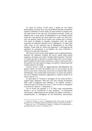 La storia di Cámara Gesell nasce a partire da una lettura
psicoanalitica: di fronte ad un piccolo problema familiare un bambino
esprime il desiderio di essere rapito, di essere portato in un'altra casa,
che crede essere la sua vera casa. Una fantasia ricorrente: Tomás, un
bambino che si sente spinto ad abbandonare la sua famiglia poiché
crede che i suoi genitori non siano quelli con i quali vive, teme che i
suoi veri genitori, quelli che lui merita, non verranno più a cercarlo.
Così passa di famiglia in famiglia, rendendosi conto che quella
sensazione di malessere familiare non lo abbandona e si ripete ogni
volta, come se non smettesse mai di abbandonare la sua prima
famiglia. Tomás cade nel “delirio del rapimento” o nell‟angoscia del
rapimento (la castrazione); è un bambino che cerca l‟Heimlich o
l‟Heimisch e cade nell‟Unheimlich.
    Ma Cámara Gesell si può anche leggere come la rappresentazione-
denuncia dei rapimenti compiuti dai servizi segreti della polizia
argentina, che hanno reso orfani i bambini figli di genitori “terroristi”
e li hanno poi dati in adozione ai membri degli stessi servizi segreti.
Questi bambini da alcuni anni cominciano a venire a conoscenza che i
loro genitori non sono quelli di sangue, ma adottivi e facenti parte del
sistema repressivo di Videla.
    Cámara Gesell è anche la rappresentazione dell‟abbandono dei
genitori adottivi da parte del bambino che va così incontro ad una
ricerca senza senso e senza fine, messa bene in evidenza dalla sintassi
frammentata e non casuale della messinscena. La ricerca dei genitori,
che mai il bambino incontrerà, rappresenta in realtà la ricerca di se
stesso e del suo “io”.
    In quest‟opera di Veronese il passaggio da una scena all‟altra è
segnato dagli “apagones” della luce, che sono correlati all‟alternarsi
delle scene di apparente pace familiare e di crudeltà, oscurità e
violenza (come in El hombre de arena 33, dove le scene si susseguono
in un ritmo di “entierro” e “desentierro”).
    Ad un livello più generale vi è lo Stato come macrostruttura
fascista e ad un microlivello il seno familiare.34 La dimensione
microsociale, rappresentata da una famiglia che appare conosciuta e
tranquillizzante, si contrappone ad una dimensione macrosociale,


33
   L‟opera El hombre de arena è l‟adattamento libero sullo scritto di Freud sul
racconto di E.T.A. Hoffmann realizzato da Daniel Veronese e Emilio García Wehbi.
34
   Alfonso de Toro, “El Periférico de Objetos II: Prácticas de corporalización y
descorporalización” in Gestos, 41, 2006, pp. 16-17.
 