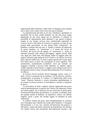 rappresentata dalle istituzioni e dallo Stato: la famiglia come struttura
che si ripete come scatole cinesi verso una macro-famiglia.
    La manifestazione del male in ciò che è familiare e quotidiano, la
possibilità che un fatto sembri familiare ma che allo stesso tempo
appartenga ad una razza ignota per lo spettatore, il sabotare la
possibilità di ragionamento dello spettatore e per questo rivolgersi
sempre al suo sistema nervoso sono caratteristiche importanti di
Cámara Gesell e dell‟opera di Veronese in generale. Si tratta di una
poetica della perversione, di una poetica della “sottrazione”: un
bambino è sottratto alla sua casa, il mondo è sottratto all‟esperienza
di questo bambino. La “sottrazione” è il nucleo del lavoro di
Veronese, del lavoro con gli oggetti. La “sottrazione” è anche un
elemento presente nella poetica dell‟oggetto: oggetto privato della
vita, degli arti, della testa, dell‟identità. Infatti la maggior parte dei
pupazzi utilizzati negli spettacoli di El Periférico de Objetos non ha la
parte superiore della testa, il cranio è aperto giacchè per l‟usura quasi
tutti hanno perso la parte che corrisponde al cuoio capelluto. Tale
caratteristica, assolutamente accidentale, serve per animarli con
maggiore comodità e provoca nello spettatore un impulso sadico,
crudele riguardo al tema trattato. L‟oggetto stesso dunque è non solo il
protagonista, bensì il tema viscerale della produzione di El Periférico
de Objetos.
    In Cámara Gesell ricorrono diversi linguaggi scenici: come si è
detto, il testo è raccontato da un narratore off che descrive, analizza,
costantemente al presente, le vicende e le implicazioni della scena
“muta”. Discorso letterario e scenico procedono parallelamente, si
avvicinano in alcune occasioni, si corrompono a vicenda e si separano
di nuovo.
    La mescolanza di attori e pupazzi animati rappresenta una nuova
zona di sperimentazione: in questo caso l‟attrice che impersona Tomás
non anima oggetti, ma si relaziona con essi senza che in questo gioco
di animazione partecipino gli animatori. Lo scenario è concepito come
una grande scatola di bambole, un dispositivo scenico con infinite
trappole, uscite e porte, che include oggetti in miniatura di scala
subnormale.
    Il carattere sinistro del gioco entra immediatamente in contrasto
con l‟immagine naïf, infantile del mondo delle bambole. L‟immagine
dell‟animatore e il suo viso, insieme all‟interazione dei pupazzi e
dell‟attrice, creano una ludica situazione di disperazione. Per ottenere
ciò l‟attrice ricorre alla contrazione dell‟espressione facciale e del
 
