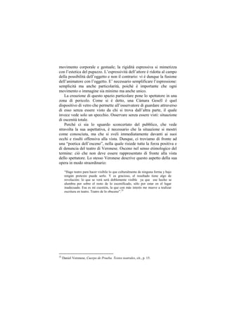 movimento corporale e gestuale; la rigidità espressiva si mimetizza
con l‟estetica del pupazzo. L‟espressività dell‟attore è ridotta al campo
della possibilità dell‟oggetto e non il contrario: vi è dunque la fusione
dell‟animatore con l‟oggetto. E‟ necessario semplificare l‟espressione:
semplicità ma anche particolarità, poichè è importante che ogni
movimento o immagine sia minimo ma anche unico.
    La creazione di questo spazio particolare pone lo spettatore in una
zona di pericolo. Come si è detto, una Cámara Gesell è quel
dispositivo di vetro che permette all‟osservatore di guardare attraverso
di esso senza essere visto da chi si trova dall‟altra parte, il quale
invece vede solo un specchio. Osservare senza essere visti: situazione
di oscenità totale.
    Perché ci sia lo sguardo sconcertato del pubblico, che vede
stravolta la sua aspettativa, è necessario che la situazione si mostri
come conosciuta, ma che si sveli immediatamente davanti ai suoi
occhi e risulti offensiva alla vista. Dunque, ci troviamo di fronte ad
una “poetica dell‟osceno”, nella quale risiede tutta la forza positiva e
di denuncia del teatro di Veronese. Osceno nel senso etimologico del
termine: ciò che non deve essere rappresentato di fronte alla vista
dello spettatore. Lo stesso Veronese descrive questo aspetto della sua
opera in modo straordinario:

      “Hago teatro para hacer visibile lo que culturalmente de ninguna forma y bajo
      ningún pretexto puede serlo. Y es gracioso, el resultado tiene algo de
      revolución: lo que se verá será doblemente visible ya que ese hecho se
      alumbra por sobre el resto de lo escenificado, sólo por estar en el lugar
      inadecuado. Esa es mi cuestión, la que con más interés me mueve a realizar
      escritura en teatro. Teatro de lo obsceno”.35




35
     Daniel Veronese, Cuerpo de Prueba. Textos teatrales, cit., p. 15.
 