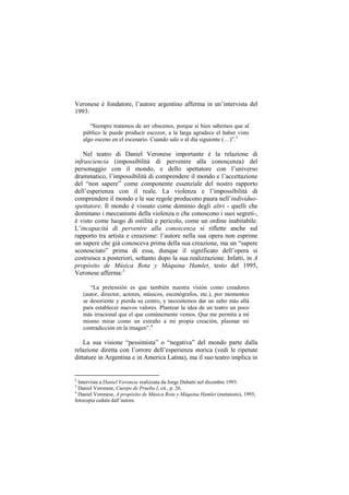 Veronese è fondatore, l‟autore argentino afferma in un‟intervista del
1993:

       “Siempre tratamos de ser obscenos, porque si bien sabemos que al
    público le puede producir escozor, a la larga agradece el haber visto
    algo osceno en el escenario. Cuando sale o al día siguiente (…)”.2

    Nel teatro di Daniel Veronese importante è la relazione di
infrasciencia (impossibilità di pervenire alla conoscenza) del
personaggio con il mondo, e dello spettatore con l‟universo
drammatico, l‟impossibilità di comprendere il mondo e l‟accettazione
del “non sapere” come componente essenziale del nostro rapporto
dell‟esperienza con il reale. La violenza e l‟impossibilità di
comprendere il mondo e le sue regole producono paura nell‟individuo-
spettatore. Il mondo è vissuto come dominio degli altri - quelli che
dominano i meccanismi della violenza o che conoscono i suoi segreti-,
è visto come luogo di ostilità e pericolo, come un ordine inabitabile.
L‟incapacità di pervenire alla conoscenza si riflette anche sul
rapporto tra artista e creazione: l‟autore nella sua opera non esprime
un sapere che già conosceva prima della sua creazione, ma un “sapere
sconosciuto” prima di essa, dunque il significato dell‟opera si
costruisce a posteriori, soltanto dopo la sua realizzazione. Infatti, in A
propósito de Música Rota y Máquina Hamlet, testo del 1995,
Veronese afferma:3

       “La pretensión es que también nuestra visión como creadores
    (autor, director, actores, músicos, escenógrafos, etc.), por momentos
    se desoriente y pierda su centro, y necesitemos dar un salto más allá
    para establecer nuevos valores. Plantear la idea de un teatro un poco
    más irracional que el que comúnemente vemos. Que me permita a mí
    mismo mirar como un extraño a mi propia creación, plasmar mi
    contradicción en la imagen”.4

    La sua visione “pessimista” o “negativa” del mondo parte dalla
relazione diretta con l‟orrore dell‟esperienza storica (vedi le ripetute
dittature in Argentina e in America Latina), ma il suo teatro implica in


2
  Intervista a Daniel Veronese realizzata da Jorge Dubatti nel dicembre 1993.
3
  Daniel Veronese, Cuerpo de Prueba I, cit., p. 26.
4
  Daniel Veronese, A propósito de Música Rota y Máquina Hamlet (metatesto), 1995,
fotocopia ceduta dall‟autore.
 