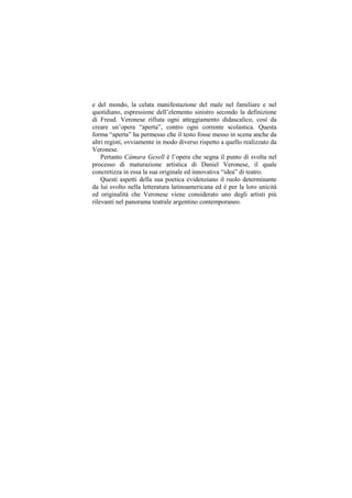 e del mondo, la celata manifestazione del male nel familiare e nel
quotidiano, espressione dell‟elemento sinistro secondo la definizione
di Freud. Veronese rifiuta ogni atteggiamento didascalico, così da
creare un‟opera “aperta”, contro ogni corrente scolastica. Questa
forma “aperta” ha permesso che il testo fosse messo in scena anche da
altri registi, ovviamente in modo diverso rispetto a quello realizzato da
Veronese.
    Pertanto Cámara Gesell è l‟opera che segna il punto di svolta nel
processo di maturazione artistica di Daniel Veronese, il quale
concretizza in essa la sua originale ed innovativa “idea” di teatro.
    Questi aspetti della sua poetica evidenziano il ruolo determinante
da lui svolto nella letteratura latinoamericana ed è per la loro unicità
ed originalità che Veronese viene considerato uno degli artisti più
rilevanti nel panorama teatrale argentino contemporaneo.
 