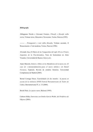 Bibliografia


Abbagnano Nicola e Giovanni Fornero, Filosofi e filosofie nella
storia, Volume terzo, Ottocento e Novecento, Torino, Paravia (1992).


-------- , Protagonisti e testi della filosofia, Volume secondo, Il
Rinascimento e l‟età moderna, Torino, Paravia (1996).


Alvarado Ana, El Objeto de las Vanguardias del siglo XX en el Teatro
Argentino de la Post-dictadura, Tesis de licenciatura en Artes
Visuales, Universidad de Buenos Aires (s.d.).


Arpes Marcela, Género y Ethos en los Manifiestos de la nueva era. El
caso de « Automendamientos para el nuevo milenio » de Daniel
Veronese, Espéculo. Revista de estudios literarios. Universidad
Complutense de Madrid (2005).


Bernal Cornago Oscar, Teatralidades de dos mundos : la puesta en
escena de la violencia (XVIII Festival Iberoamericano de Teatro de
Cádiz), Iberoamericana IV, n. 13 (2004).


Brook Peter, Lo spazio vuoto, Bulzoni (1995).


Cabrera Hilda, Entrevista con Emilio García Wehbi, del Periférico de
Objetos (2003).
 