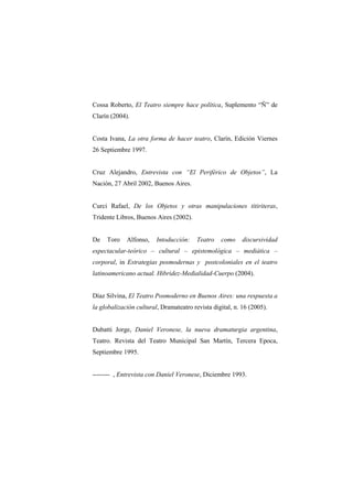 Cossa Roberto, El Teatro siempre hace política, Suplemento “Ñ” de
Clarín (2004).


Costa Ivana, La otra forma de hacer teatro, Clarín, Edición Viernes
26 Septiembre 1997.


Cruz Alejandro, Entrevista con “El Periférico de Objetos”, La
Nación, 27 Abril 2002, Buenos Aires.


Curci Rafael, De los Objetos y otras manipulaciones titiriteras,
Tridente Libros, Buenos Aires (2002).


De   Toro    Alfonso,    Intoducción:    Teatro   como     discursividad
espectacular-teórico – cultural – epistemológica – mediática –
corporal, in Estrategias posmodernas y postcoloniales en el teatro
latinoamericano actual. Hibridez-Medialidad-Cuerpo (2004).


Díaz Silvina, El Teatro Posmoderno en Buenos Aires: una respuesta a
la globalización cultural, Dramateatro revista digital, n. 16 (2005).


Dubatti Jorge, Daniel Veronese, la nueva dramaturgia argentina,
Teatro. Revista del Teatro Municipal San Martín, Tercera Epoca,
Septiembre 1995.


-------- , Entrevista con Daniel Veronese, Diciembre 1993.
 
