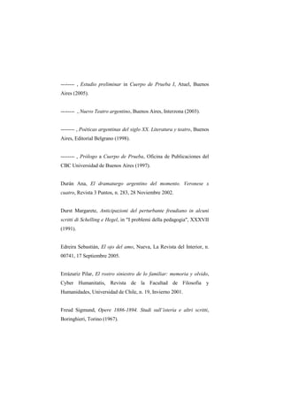 -------- , Estudio preliminar in Cuerpo de Prueba I, Atuel, Buenos
Aires (2005).


-------- , Nuevo Teatro argentino, Buenos Aires, Interzona (2003).


-------- , Poéticas argentinas del siglo XX. Literatura y teatro, Buenos
Aires, Editorial Belgrano (1998).


-------- , Prólogo a Cuerpo de Prueba, Oficina de Publicaciones del
CBC Universidad de Buenos Aires (1997).


Durán Ana, El dramaturgo argentino del momento. Veronese x
cuatro, Revista 3 Puntos, n. 283, 28 Noviembre 2002.


Durst Margarete, Anticipazioni del perturbante freudiano in alcuni
scritti di Schelling e Hegel, in "I problemi della pedagogia", XXXVII
(1991).


Edreira Sebastián, El ojo del amo, Nueva, La Revista del Interior, n.
00741, 17 Septiembre 2005.


Errázuriz Pilar, El rostro siniestro de lo familiar: memoria y olvido,
Cyber Humanitatis, Revista de la Facultad de Filosofia y
Humanidades, Universidad de Chile, n. 19, Invierno 2001.


Freud Sigmund, Opere 1886-1894. Studi sull’isteria e altri scritti,
Boringhieri, Torino (1967).
 