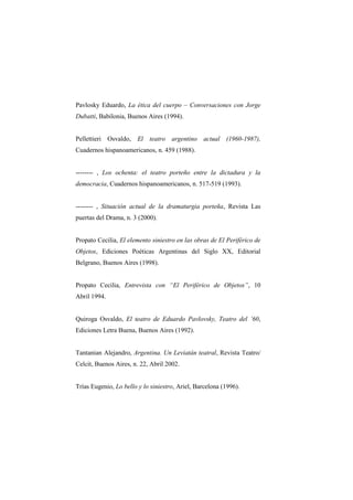 Pavlosky Eduardo, La ética del cuerpo – Conversaciones con Jorge
Dubatti, Babilonia, Buenos Aires (1994).


Pellettieri Osvaldo, El teatro argentino actual (1960-1987),
Cuadernos hispanoamericanos, n. 459 (1988).


-------- , Los ochenta: el teatro porteño entre la dictadura y la
democracia, Cuadernos hispanoamericanos, n. 517-519 (1993).


-------- , Situación actual de la dramaturgia porteña, Revista Las
puertas del Drama, n. 3 (2000).


Propato Cecilia, El elemento siniestro en las obras de El Periférico de
Objetos, Ediciones Poéticas Argentinas del Siglo XX, Editorial
Belgrano, Buenos Aires (1998).


Propato Cecilia, Entrevista con “El Periférico de Objetos”, 10
Abril 1994.


Quiroga Osvaldo, El teatro de Eduardo Pavlovsky, Teatro del ’60,
Ediciones Letra Buena, Buenos Aires (1992).


Tantanian Alejandro, Argentina. Un Leviatán teatral, Revista Teatro/
Celcit, Buenos Aires, n. 22, Abril 2002.


Trías Eugenio, Lo bello y lo siniestro, Ariel, Barcelona (1996).
 