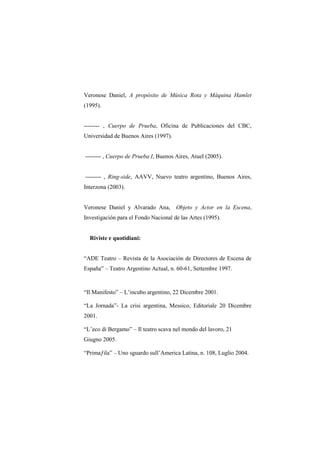 Veronese Daniel, A propósito de Música Rota y Máquina Hamlet
(1995).


-------- , Cuerpo de Prueba, Oficina de Publicaciones del CBC,
Universidad de Buenos Aires (1997).


-------- , Cuerpo de Prueba I, Buenos Aires, Atuel (2005).


-------- , Ring-side, AAVV, Nuevo teatro argentino, Buenos Aires,
Interzona (2003).


Veronese Daniel y Alvarado Ana,       Objeto y Actor en la Escena,
Investigación para el Fondo Nacional de las Artes (1995).


  Riviste e quotidiani:


“ADE Teatro – Revista de la Asociación de Directores de Escena de
España” – Teatro Argentino Actual, n. 60-61, Settembre 1997.


“Il Manifesto” – L‟incubo argentino, 22 Dicembre 2001.

“La Jornada”- La crisi argentina, Messico, Editoriale 20 Dicembre
2001.

“L‟eco di Bergamo” – Il teatro scava nel mondo del lavoro, 21
Giugno 2005.

“Primaƒila” – Uno sguardo sull‟America Latina, n. 108, Luglio 2004.
 