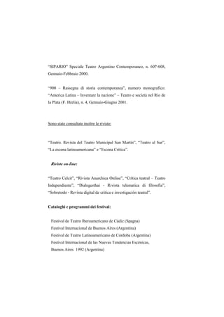 “SIPARIO” Speciale Teatro Argentino Contemporaneo, n. 607-608,
Gennaio-Febbraio 2000.


“900 – Rassegna di storia contemporanea”, numero monografico:
“America Latina – Inventare la nazione” – Teatro e società nel Rio de
la Plata (F. Hrelia), n. 4, Gennaio-Giugno 2001.




Sono state consultate inoltre le riviste:



“Teatro. Revista del Teatro Municipal San Martín”, “Teatro al Sur”,
“La escena latinoamericana” e “Escena Crítica”.


  Riviste on-line:


“Teatro Celcit”, “Rivista Anarchica Online”, “Crítica teatral – Teatro
Independiente”, “Dialegesthai - Rivista telematica di filosofia”,
“Sobretodo - Revista digital de crítica e investigación teatral”.


Cataloghi e programmi dei festival:


  Festival de Teatro Iberoamericano de Cádiz (Spagna)
  Festival Internacional de Buenos Aires (Argentina)
  Festival de Teatro Latinoamericano de Córdoba (Argentina)
  Festival Internacional de las Nuevas Tendencias Escénicas,
  Buenos Aires 1992 (Argentina)
 