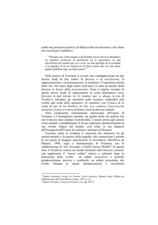 realtà una posizione positiva, di fiducia nella sua funzione e nel valore
che esso ha per il pubblico:

       “Plasmar una visión negativa del hombre en mi universo dramático
    no significa promover el pesimismo en el espectador: es una
    advertencia del mundo que va a venir, no una apología de la crueldad
    y la tragedia. Si yo no creyera en mi fuero íntimo que con mis obras
    puedo modificar algo, no haría teatro”.5

    Nella poetica di Veronese si avverte una contrapposizione tra due
diversi modi di fare teatro: la finzione e la non-finzione, la
rappresentazione e la presentazione, la metafora e l‟esperienza diretta
della vita. Nel teatro degli ultimi trent‟anni c‟è stato un declino della
finzione in favore della presentazione. Forse il miglior esempio di
questo nuovo modo di rappresentare la scena drammatica (non-
finzione) si può trovare in Un hombre que se ahoga, in cui El
Periférico introduce gli animatori nello scenario, rendendoli così
visibili agli occhi dello spettatore. Al contrario, con Crónica de la
caída de uno de los hombres de ella, Los corderos, Conversación
nocturna e Luisa ci si trova di fronte a testi di finzione teatrale.
    Altra componente estremamente interessante dell‟opera di
Veronese è l‟immaginario animale, un aspetto della sua poetica che
non è ancora stato studiato in profondità. L‟autore pensa agli uomini
come animali e probabilmente lo fa per esprimere metaforicamente la
sua visione tragica del mondo, così come la sua diagnosi
dell‟incapacità dell‟uomo di sostenere i principi civilizzatori.
    Veronese mette in evidenza la relazione che intercorre tra gli
uomini-animali e la poetica della tragedia: tale connessione è portata
al suo punto di maggior articolazione in Zooedipous (Periférico de
Objetos, 1998, regia e drammaturgia di Veronese con la
collaborazione di Ana Alvarado e Emilio García Wehbi).6 In questo
testo il Periférico mostra un mondo dominato dall‟elemento animale,
che rappresenta il “nuovo ordine” storico e culturale dopo la
distruzione della civiltà,       un ordine zoocentrico e pertanto
paradossalmente astorico e aculturale; un ordine precedente alla
civiltà. Dunque le utopie antropocentriste e razionaliste


5
  Daniel Veronese, Cuerpo de Prueba. Textos teatrales, Buenos Aires, Oficina de
Publicaciones del Ciclo Básico Común, 1997, p. 12.
6
  Daniel Veronese, Cuerpo de Prueba I, cit., pp. 30-33.
 