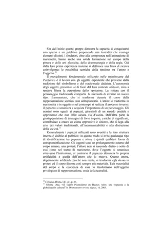 Sin dall‟inizio questo gruppo dimostra la capacità di conquistarsi
uno spazio e un pubblico proponendo una teatralità che coniuga
elementi distinti. I fondatori, oltre alla competenza nell‟animazione di
marionette, hanno anche una solida formazione nel campo della
pittura e delle arti plastiche, della drammaturgia e della regia. Già
dalla loro prima esperienza insieme si definisce una linea di ricerca
coinvolgente: le possibilità sceniche della tensione tra l‟attore e
l‟oggetto.10
    Il procedimento fondamentale utilizzato nelle messinscene del
Periférico è il lavoro con gli oggetti, espediente che proviene dalla
tradizione del simbolismo e del ready-made dadaista. L‟autonomia
degli oggetti, presentati al di fuori del loro contesto abituale, mira a
rendere libera la percezione dello spettatore. La rottura con il
personaggio tradizionale comporta la necessità di crearne un nuovo
tipo: frammentato, che si trasforma durante il corso della
rappresentazione scenica, non antropomorfo. L‟attore si trasforma in
marionetta o in oggetto e nel contempo si realizza il processo inverso:
il pupazzo si umanizza e acquista l‟importanza di un personaggio. Gli
uomini sono uguali ai pupazzi, giocattoli di un mondo crudele e
opprimente che non offre alcuna via d‟uscita. Dall‟altra parte la
giustapposizione di immagini di forte impatto, cariche di significato,
contribuisce a creare un clima oppressivo e sinistro, che si lega alla
crisi dei valori tradizionali, all‟incomunicabilità e alla distruzione
della società.11
    Generalmente i pupazzi utilizzati sono svestiti e la loro struttura
interna è visibile al pubblico: in questo modo si evita qualunque tipo
di identificazione tra pupazzo e attore e quindi qualsiasi forma di
antropomorfizzazione. Gli oggetti sono un prolungamento esterno del
corpo umano, una protesi; l‟attore non si nasconde dietro o sotto di
essi come nel teatro di marionette, dove l‟oggetto si umanizza
attraverso l‟imitazione, al contrario il pupazzo denuncia la propria
artificialità e quella dell‟attore che lo muove. Questo attore,
doppiamente artificiale poiché non recita, si trasforma egli stesso in
protesi ed il corpo diventa così sempre più materiale. Tale materialità
del corpo e la coscienza di essa lo trasformano nell‟oggetto
privilegiato di rappresentazione, ossia della teatralità.


10
  Fernanda Hrelia, Op. cit., p. 87.
11
   Silvina Díaz, “El Teatro Posmoderno en Buenos Aires: una respuesta a la
globalización cultural” in Dramateatro revista digital, 16, 2005.
 