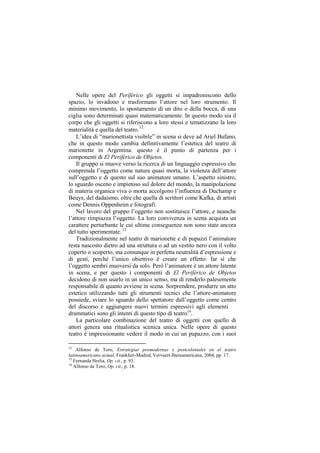 Nelle opere del Periférico gli oggetti si impadroniscono dello
spazio, lo invadono e trasformano l‟attore nel loro strumento. Il
minimo movimento, lo spostamento di un dito o della bocca, di una
ciglia sono determinati quasi matematicamente. In questo modo sia il
corpo che gli oggetti si riferiscono a loro stessi e tematizzano la loro
materialità e quella del teatro.12
    L‟idea di “marionettista visibile” in scena si deve ad Ariel Bufano,
che in questo modo cambia definitivamente l‟estetica del teatro di
marionette in Argentina: questo è il punto di partenza per i
componenti di El Periférico de Objetos.
    Il gruppo si muove verso la ricerca di un linguaggio espressivo che
comprenda l‟oggetto come natura quasi morta, la violenza dell‟attore
sull‟oggetto e di questo sul suo animatore umano. L‟aspetto sinistro,
lo sguardo osceno e impietoso sul dolore del mondo, la manipolazione
di materia organica viva o morta accolgono l‟influenza di Duchamp e
Beuys, del dadaismo, oltre che quella di scrittori come Kafka, di artisti
come Dennis Oppenheim e fotografi.
    Nel lavoro del gruppo l‟oggetto non sostituisce l‟attore, e neanche
l‟attore rimpiazza l‟oggetto. La loro convivenza in scena acquista un
carattere perturbante le cui ultime conseguenze non sono state ancora
del tutto sperimentate. 13
    Tradizionalmente nel teatro di marionette e di pupazzi l‟animatore
resta nascosto dietro ad una struttura o ad un vestito nero con il volto
coperto o scoperto, ma comunque in perfetta neutralità d‟espressione e
di gesti, perché l‟unico obiettivo è creare un effetto: far sì che
l‟oggetto sembri muoversi da solo. Però l‟animatore è un attore latente
in scena, e per questo i componenti di El Periférico de Objetos
decidono di non usarlo in un unico senso, ma di renderlo palesemente
responsabile di quanto avviene in scena. Sorprendere, produrre un atto
estetico utilizzando tutti gli strumenti tecnici che l‟attore-animatore
possiede, sviare lo sguardo dello spettatore dall‟oggetto come centro
del discorso e aggiungere nuovi termini espressivi agli elementi
drammatici sono gli intenti di questo tipo di teatro14.
    La particolare combinazione del teatro di oggetti con quello di
attori genera una ritualistica scenica unica. Nelle opere di questo
teatro è impressionante vedere il modo in cui un pupazzo, con i suoi

12
    Alfonso de Toro, Estrategias posmodernas y postcoloniales en el teatro
latinoamericano actual, Frankfurt-Madrid, Vervuert-Iberoamericana, 2004, pp. 17.
13
   Fernanda Hrelia, Op. cit., p. 93.
14
   Alfonso de Toro, Op. cit., p. 18.
 