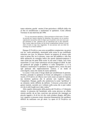 teatro ottimista, perché mostra il lato pericoloso e difficile della vita
al fine di sensibilizzare e trasformare lo spettatore. Come afferma
Veronese in una intervista del 1996:

         “Yo soy una persona optimista, si fuese pesimista no haría teatro. El teatro
      me permite por catarsis expulsar los fantasmas. Hay quienes ven en nuestros
      espectáculos una poética sobre lo trágico que les permite cierto aire nuevo que
      por momentos es más optimista que un espectáculo que se dice optimista.
      Que la gente salga movilizada, de una forma completamente distinta a la que
      entró al teatro es algo muy importante. Si una persona sale con dolor de
      estómago eso es bueno también.”17

    Dunque El Periférico non cerca un pubblico compiaciuto, ma gioca
con lui, vuole perturbarlo, mostrando nella scena la sua conflittuale
relazione con esso. In Máquina Hamlet un pupazzo di misura reale
resta in prima fila, tra le persone, come uno del pubblico e alla fine
dello spettacolo un sorteggio indica che questo spettatore-pupazzo è
stato scelto per far parte della scena: la sua sorte è fatale, esso viene
assassinato e il suo corpo sottomesso ad una pioggia di dardi. In tutti
gli spettacoli del gruppo il pubblico si sente manipolato e c‟è la
tendenza a trasformare lo spettatore in soggetto attivo, senza che però
egli partecipi alla rappresentazione scenica; è un modo di
coinvolgerlo, senza che smetta di essere spettatore.
    La scena è vista come il luogo ideale per sensibilizzare le persone.
Pertanto, ponendo lo spettatore di fronte ad ambiguità e a soluzioni
incerte, El Periférico de Objetos non vuole creare un teatro di risposte,
ma mostrare qualcosa che le persone non vogliono vedere:
l‟inaspettato. Dunque, quello che caratterizza la scena “periférica” è
un elemento molto difficile da definire: l‟elemento primordiale del
genere teatrale, secondo cui è soltanto nella scena che si può vedere
ciò che in altri luoghi non è dato vedere.18
    Altro aspetto interessante della poetica del Periférico è l‟elemento
sinistro: la presenza del burattinaio nella scena provoca un effetto
sinistro perché, da un lato, osservare una persona che maneggia un
piccolo oggetto e fa di lui ciò che vuole produce disagio, dall‟altro,
con i pupazzi si possono creare situazioni drammatiche che sarebbero
difficili da realizzare con gli attori. Le opere di El Periférico de



17
     Ibidem.
18
     Ibidem.
 