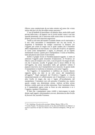 Objetos sono caratterizzate da un tratto sinistro nel senso che «viene
messo alla luce ciò che dovrebbe restare nascosto».19
    L‟uso di bambole di porcellana o di plastica dura, molte delle quali
private della testa, e di pupazzi con le cavità oculari vuote o con uno
sguardo penetrante, che si muovono nella scena come se avessero vita
propria, provoca forti emozioni angosciose.
    Anche se nel resto del mondo il contatto diretto con le marionette e
il non voler nascondere il manipolatore non era una novità, in
Argentina il burattinaio ha sempre conservato la distanza con
l‟oggetto per creare la magia con la quale sembra che il burattino
abbia indipendenza di movimento. La scelta del Periférico di apparire
in scena come manipolatori è legata, in principio, ad un aspetto
strettamente tecnico: quanto più il manipolatore è vicino al burattino,
tanto più preciso può essere il movimento.
    Inoltre il gruppo lavora al burattino-pupazzo-oggetto: si tratta di
utilizzare l‟oggetto quale strumento d‟espressione. El Periférico de
Objetos cerca di rompere con i miti, e uno di questi è la magia di tutto
ciò che è nascosto, occulto. Il gruppo crea lo stesso effetto di vita
nell‟oggetto, ma senza nascondere nulla: gli spettatori vedono il
pupazzo muoversi, ma il manipolatore non è nascosto. In questo modo
il manipolatore si trasforma in interprete, così come l‟oggetto.
    Tra l‟oggetto e il manipolatore si stabilisce un vincolo. Questo
rapporto prima era dato in un solo senso: dal manipolatore
all‟oggetto.20 Negli spettacoli del Periférico l‟oggetto si vincola
interpretativamente e/o affettivamente con il burattinaio e si crea un
altro livello di magia che non è legato all‟occultamento del
manipolatore: l‟animatore non solo presenta il burattino ma, mentre
questo compie una determinata azione, realizza un‟altra azione
distinta o simile, però con un‟altra intenzione. Non è nemmeno chiaro
se il manipolatore agisce come se fosse un ente autonomo o se è
l‟oggetto a guidare il burattinaio.
    Il fatto che i manipolatori siano visibili e intervengano in modo
diretto sugli oggetti, relazionandosi con essi, determina un altro livello
di finzione che, secondo Veronese:



19
  W.J. Schelling, Filosofia della mitologia, Milano, Mursia, 1990, p. 474.
20
  Cecilia Propato, “El elemento siniestro en las obras del Periféricos de Objetos” in
Poéticas argentinas de Siglo XX, Buenos Aires, Editorial de Belgrano, 1998, pp. 387-
394.
 