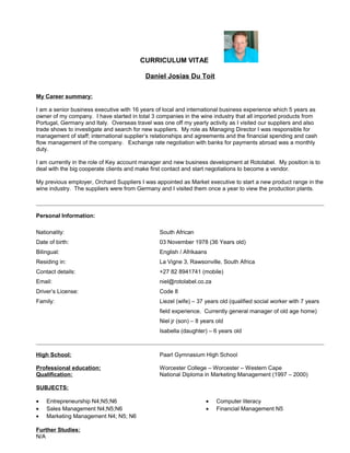 CURRICULUM VITAE
Daniel Josias Du Toit
My Career summary:
I am a senior business executive with 16 years of local and international business experience which 5 years as
owner of my company. I have started in total 3 companies in the wine industry that all imported products from
Portugal, Germany and Italy. Overseas travel was one off my yearly activity as I visited our suppliers and also
trade shows to investigate and search for new suppliers. My role as Managing Director I was responsible for
management of staff; international supplier’s relationships and agreements and the financial spending and cash
flow management of the company. Exchange rate negotiation with banks for payments abroad was a monthly
duty.
I am currently in the role of Key account manager and new business development at Rotolabel. My position is to
deal with the big cooperate clients and make first contact and start negotiations to become a vendor.
My previous employer, Orchard Suppliers I was appointed as Market executive to start a new product range in the
wine industry. The suppliers were from Germany and I visited them once a year to view the production plants.
Personal Information:
Nationality: South African
Date of birth: 03 November 1978 (36 Years old)
Bilingual: English / Afrikaans
Residing in: La Vigne 3, Rawsonville, South Africa
Contact details: +27 82 8941741 (mobile)
Email: niel@rotolabel.co.za
Driver’s License: Code 8
Family: Liezel (wife) – 37 years old (qualified social worker with 7 years
field experience. Currently general manager of old age home)
Niel jr (son) – 8 years old
Isabella (daughter) – 6 years old
High School: Paarl Gymnasium High School
Professional education: Worcester College – Worcester – Western Cape
Qualification: National Diploma in Marketing Management (1997 – 2000)
SUBJECTS:
• Entrepreneurship N4;N5;N6
• Sales Management N4;N5;N6
• Marketing Management N4; N5; N6
• Computer literacy
• Financial Management N5
Further Studies:
N/A
 