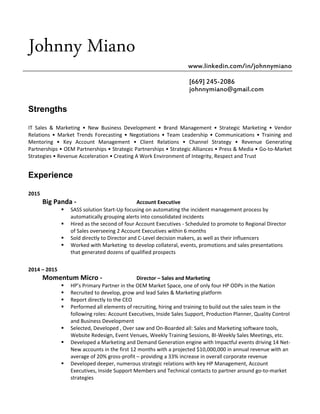 Johnny Miano
www.linkedin.com/in/johnnymiano
[669] 245-2086
johnnymiano@gmail.com
Strengths
IT Sales & Marketing • New Business Development • Brand Management • Strategic Marketing • Vendor
Relations • Market Trends Forecasting • Negotiations • Team Leadership • Communications • Training and
Mentoring • Key Account Management • Client Relations • Channel Strategy • Revenue Generating
Partnerships • OEM Partnerships • Strategic Partnerships • Strategic Alliances • Press & Media • Go-to-Market
Strategies • Revenue Acceleration • Creating A Work Environment of Integrity, Respect and Trust
Experience
2015
Big Panda - Account Executive
 SASS solution Start-Up focusing on automating the incident management process by
automatically grouping alerts into consolidated incidents
 Hired as the second of four Account Executives - Scheduled to promote to Regional Director
of Sales overseeing 2 Account Executives within 6 months
 Sold directly to Director and C-Level decision makers, as well as their influencers
 Worked with Marketing to develop collateral, events, promotions and sales presentations
that generated dozens of qualified prospects
2014 – 2015
Momentum Micro - Director – Sales and Marketing
 HP’s Primary Partner in the OEM Market Space, one of only four HP ODPs in the Nation
 Recruited to develop, grow and lead Sales & Marketing platform
 Report directly to the CEO
 Performed all elements of recruiting, hiring and training to build out the sales team in the
following roles: Account Executives, Inside Sales Support, Production Planner, Quality Control
and Business Development
 Selected, Developed , Over saw and On-Boarded all: Sales and Marketing software tools,
Website Redesign, Event Venues, Weekly Training Sessions, BI-Weekly Sales Meetings, etc.
 Developed a Marketing and Demand Generation engine with Impactful events driving 14 Net-
New accounts in the first 12 months with a projected $10,000,000 in annual revenue with an
average of 20% gross-profit – providing a 33% increase in overall corporate revenue
 Developed deeper, numerous strategic relations with key HP Management, Account
Executives, Inside Support Members and Technical contacts to partner around go-to-market
strategies
 