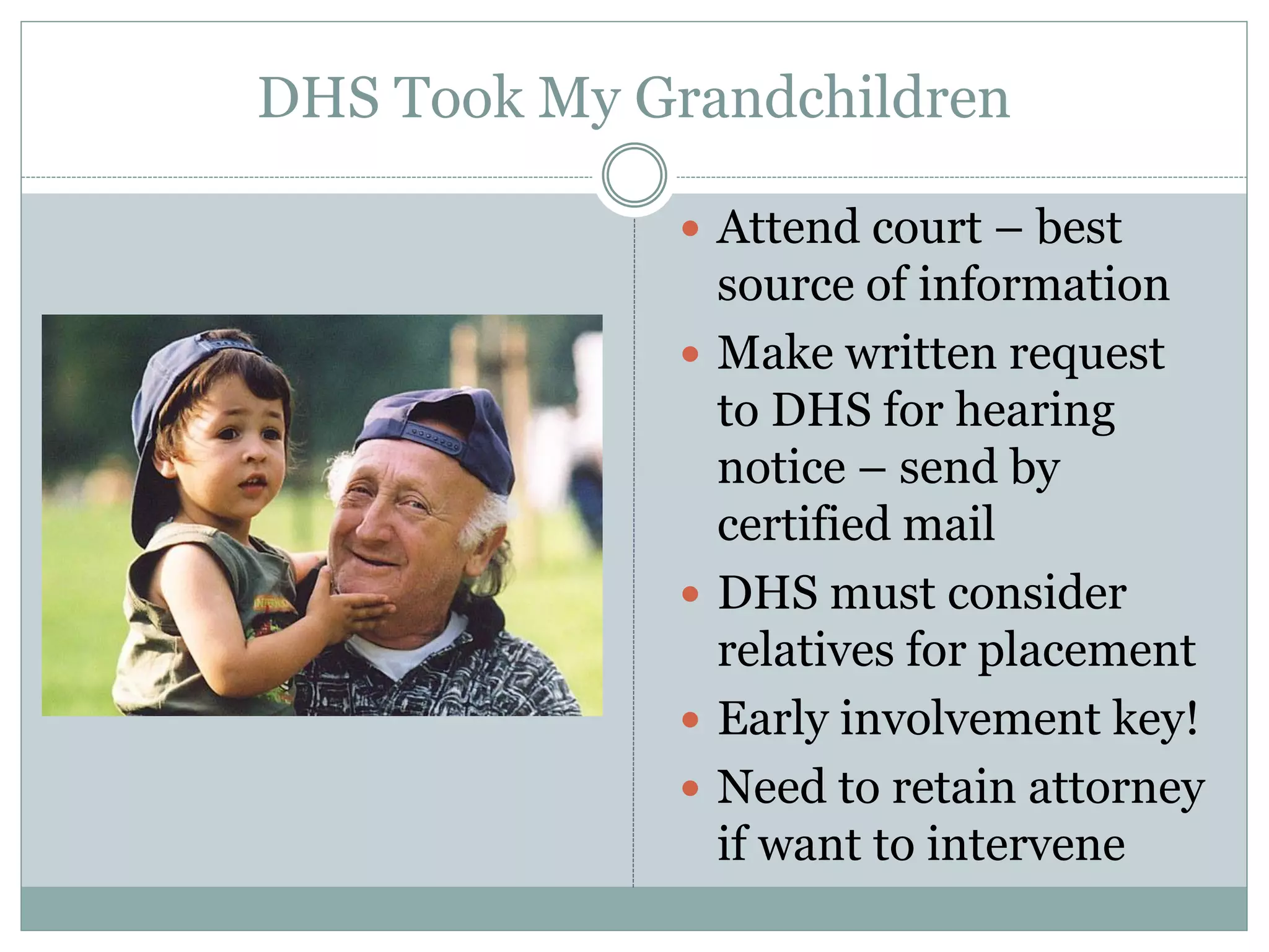 DHS Took My Grandchildren
 Attend court – best
source of information
 Make written request
to DHS for hearing
notice – send by
certified mail
 DHS must consider
relatives for placement
 Early involvement key!
 Need to retain attorney
if want to intervene
 