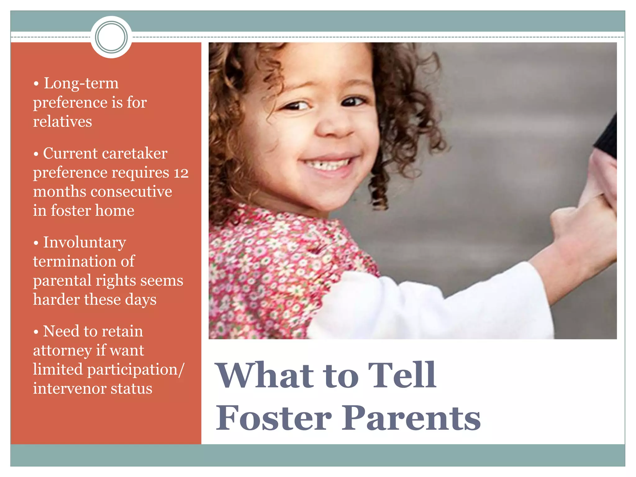 What to Tell
Foster Parents
• Long-term
preference is for
relatives
• Current caretaker
preference requires 12
months consecutive
in foster home
• Involuntary
termination of
parental rights seems
harder these days
• Need to retain
attorney if want
limited participation/
intervenor status
 