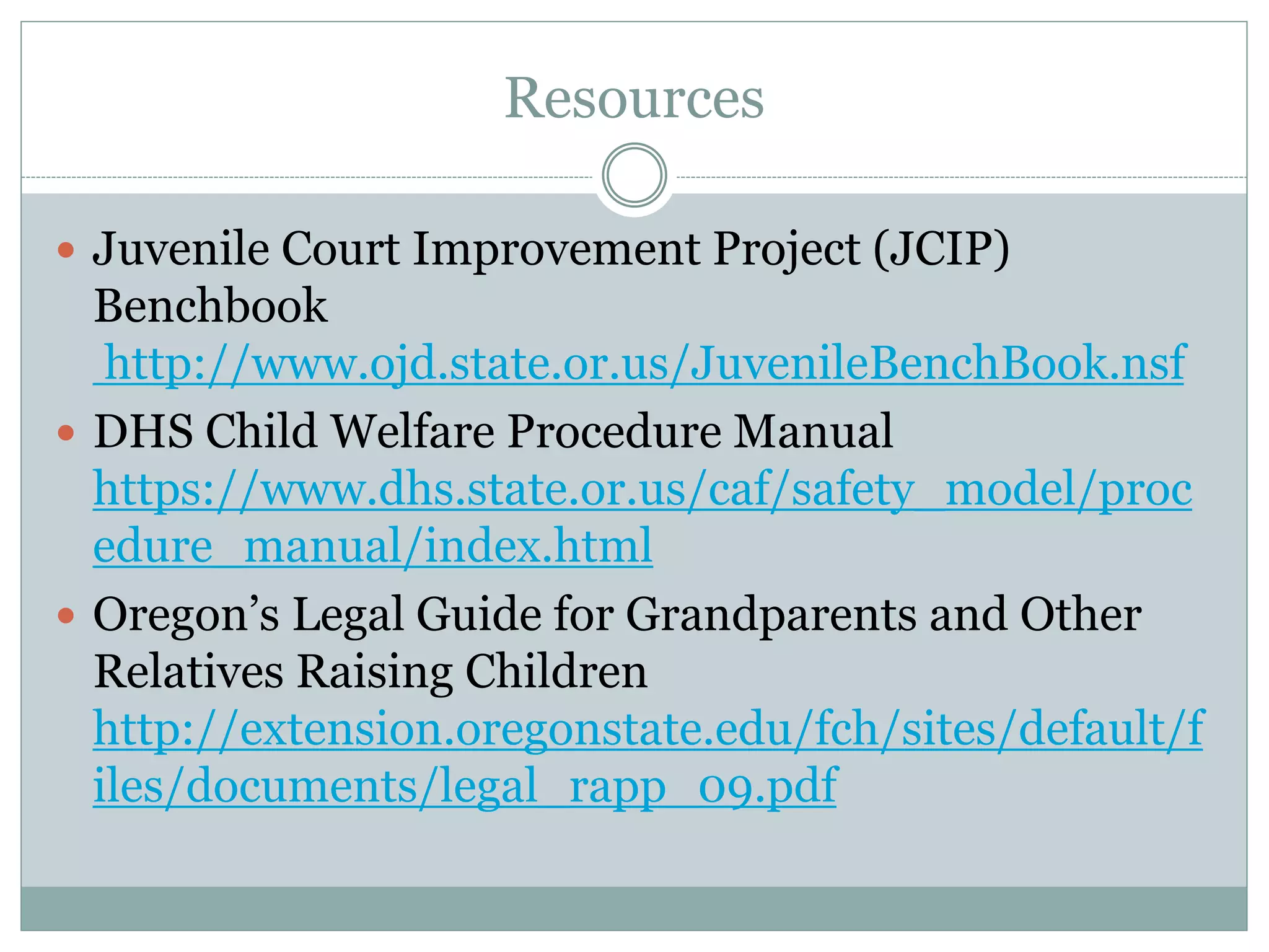 Resources
 Juvenile Court Improvement Project (JCIP)
Benchbook
http://www.ojd.state.or.us/JuvenileBenchBook.nsf
 DHS Child Welfare Procedure Manual
https://www.dhs.state.or.us/caf/safety_model/proc
edure_manual/index.html
 Oregon’s Legal Guide for Grandparents and Other
Relatives Raising Children
http://extension.oregonstate.edu/fch/sites/default/f
iles/documents/legal_rapp_09.pdf
 