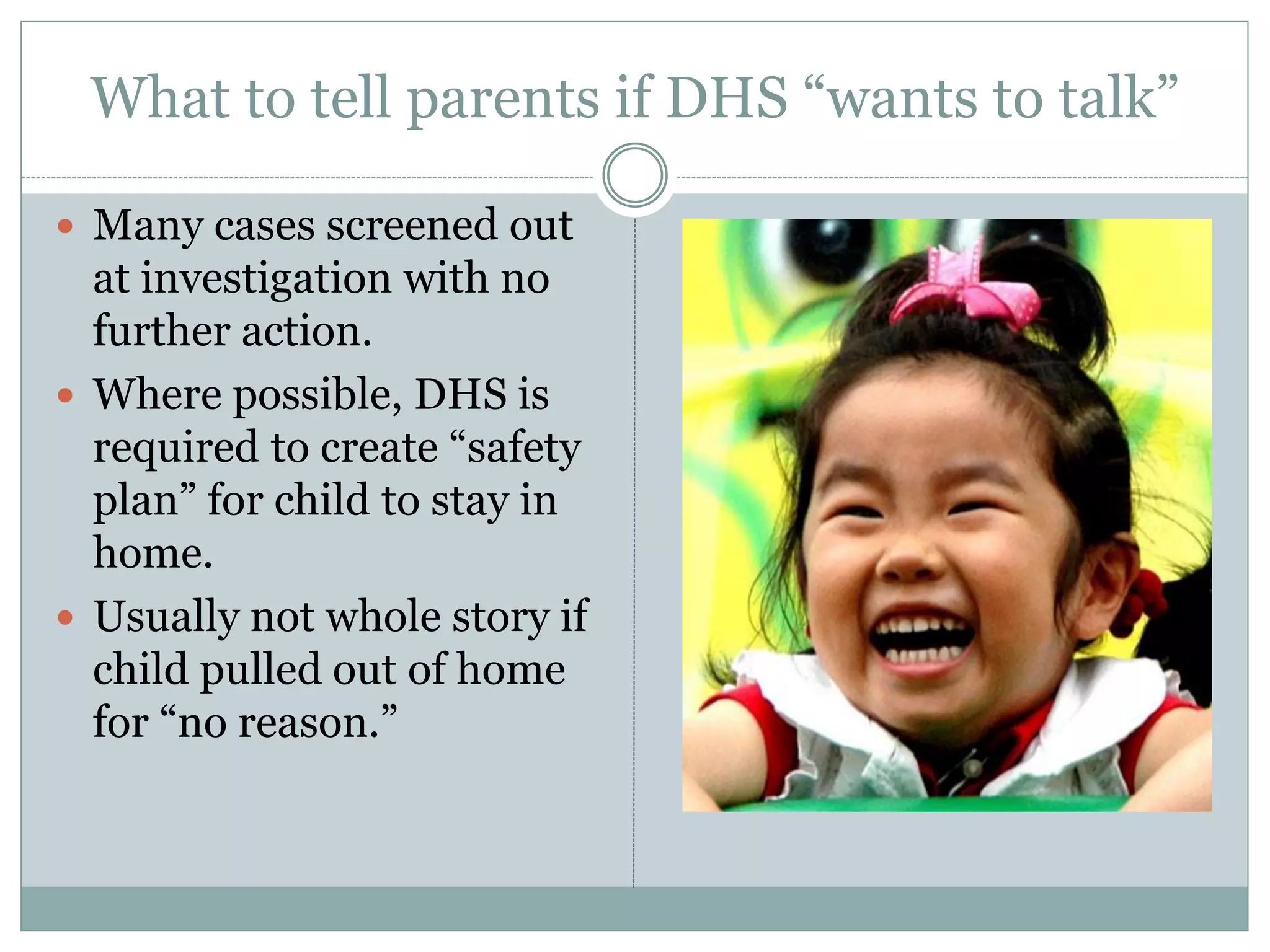 What to tell parents if DHS “wants to talk”
 Many cases screened out
at investigation with no
further action.
 Where possible, DHS is
required to create “safety
plan” for child to stay in
home.
 Usually not whole story if
child pulled out of home
for “no reason.”
 