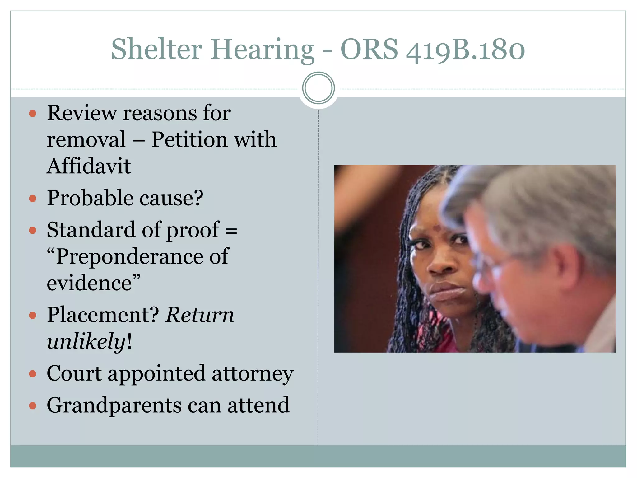 Shelter Hearing - ORS 419B.180
 Review reasons for
removal – Petition with
Affidavit
 Probable cause?
 Standard of proof =
“Preponderance of
evidence”
 Placement? Return
unlikely!
 Court appointed attorney
 Grandparents can attend
 