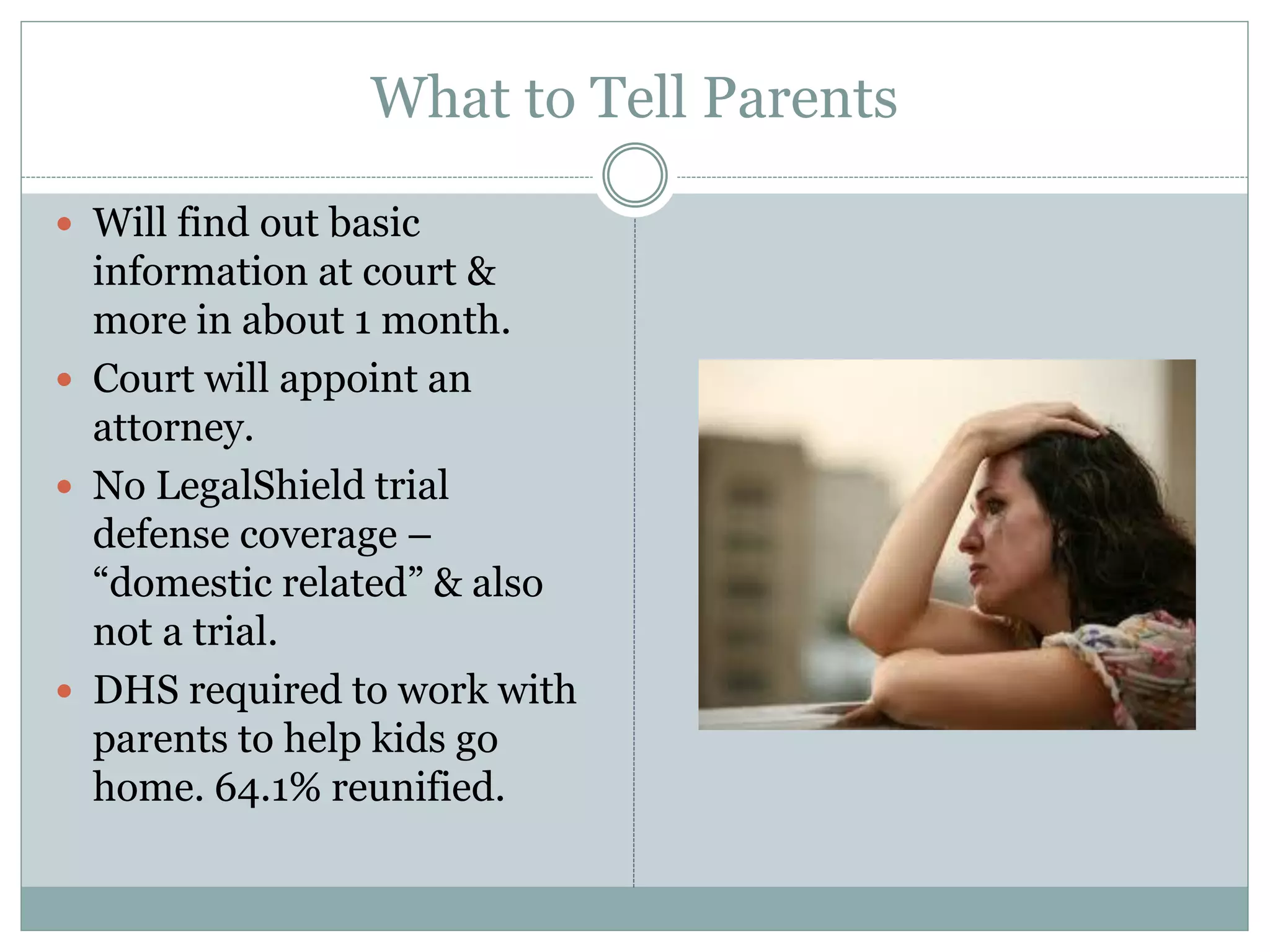 What to Tell Parents
 Will find out basic
information at court &
more in about 1 month.
 Court will appoint an
attorney.
 No LegalShield trial
defense coverage –
“domestic related” & also
not a trial.
 DHS required to work with
parents to help kids go
home. 64.1% reunified.
 