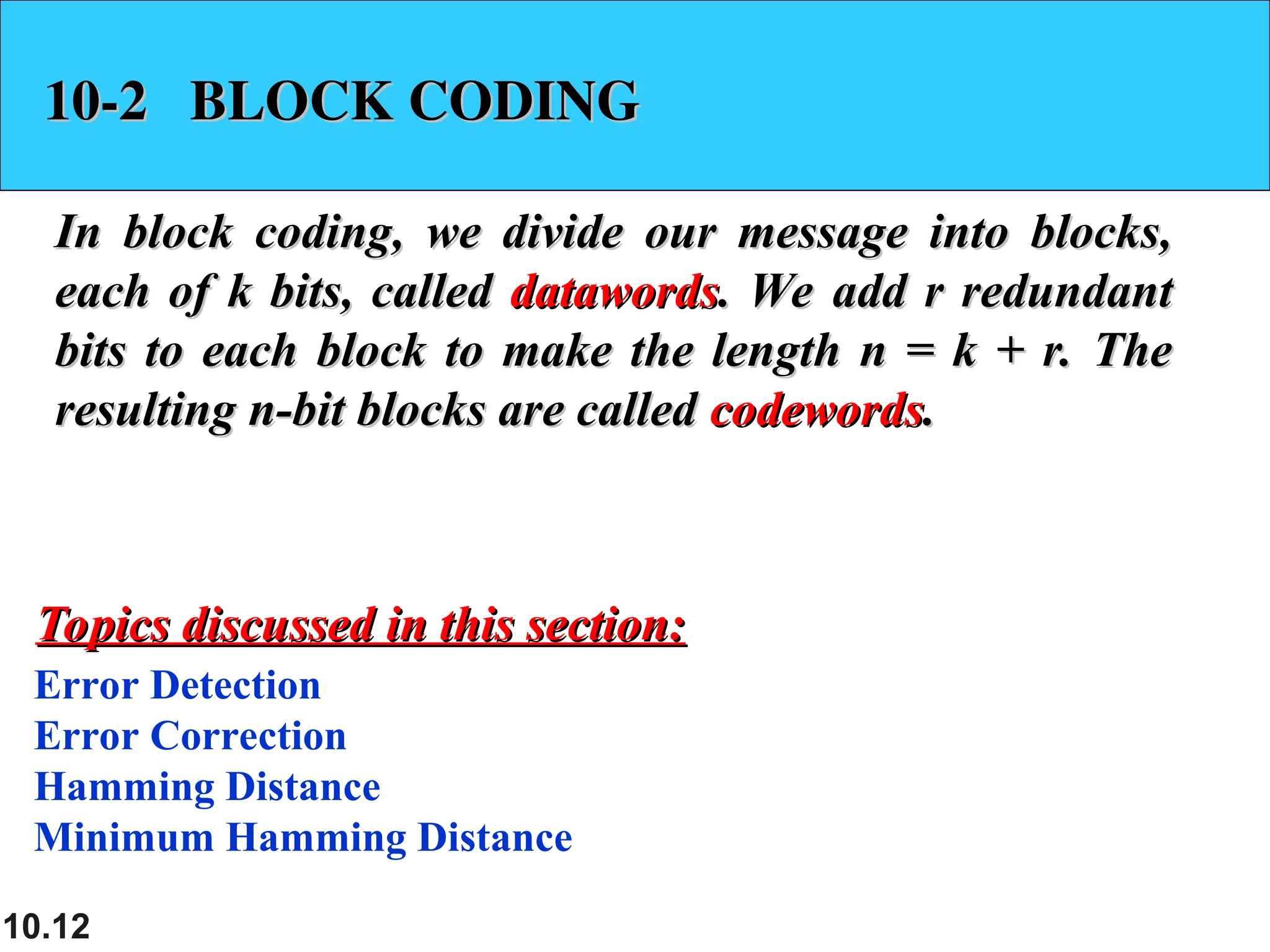 10.12
10-2 BLOCK CODING
10-2 BLOCK CODING
In block coding, we divide our message into blocks,
In block coding, we divide our message into blocks,
each of k bits, called
each of k bits, called datawords
datawords. We add r redundant
. We add r redundant
bits to each block to make the length n = k + r. The
bits to each block to make the length n = k + r. The
resulting n-bit blocks are called
resulting n-bit blocks are called codewords
codewords.
.
Error Detection
Error Correction
Hamming Distance
Minimum Hamming Distance
Topics discussed in this section:
Topics discussed in this section:
 