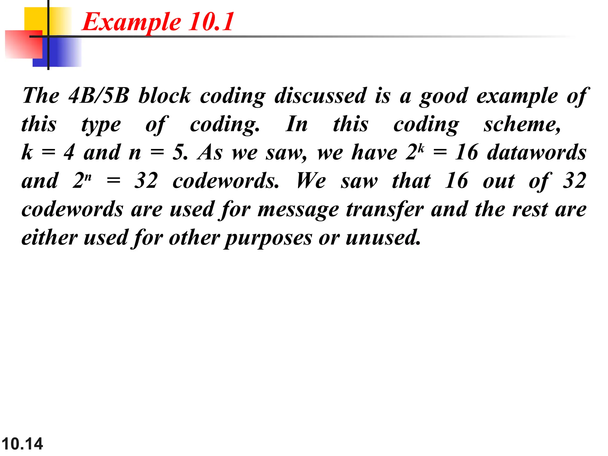 10.14
The 4B/5B block coding discussed is a good example of
this type of coding. In this coding scheme,
k = 4 and n = 5. As we saw, we have 2k
= 16 datawords
and 2n
= 32 codewords. We saw that 16 out of 32
codewords are used for message transfer and the rest are
either used for other purposes or unused.
Example 10.1
 