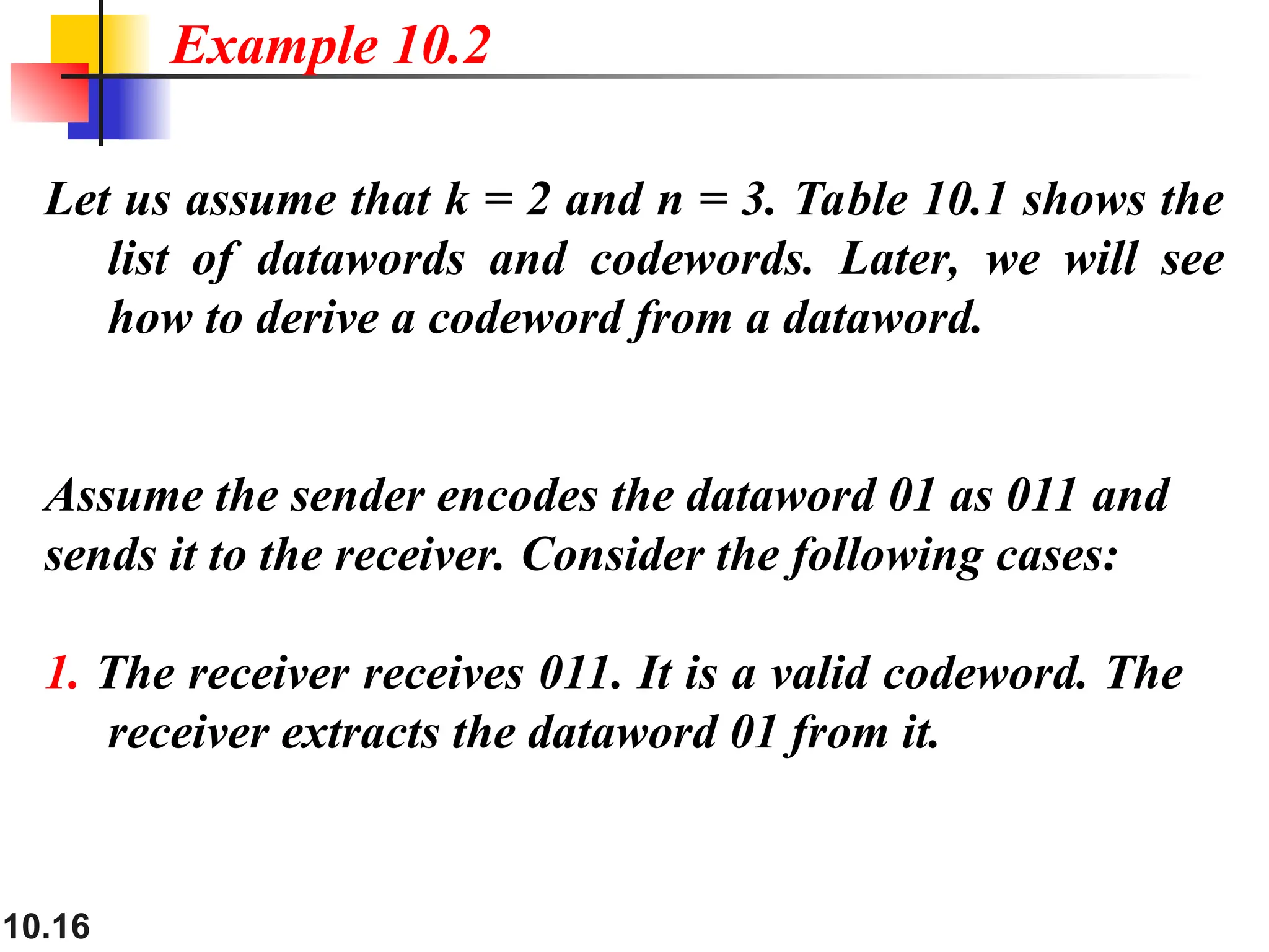 10.16
Let us assume that k = 2 and n = 3. Table 10.1 shows the
list of datawords and codewords. Later, we will see
how to derive a codeword from a dataword.
Assume the sender encodes the dataword 01 as 011 and
sends it to the receiver. Consider the following cases:
1. The receiver receives 011. It is a valid codeword. The
receiver extracts the dataword 01 from it.
Example 10.2
 