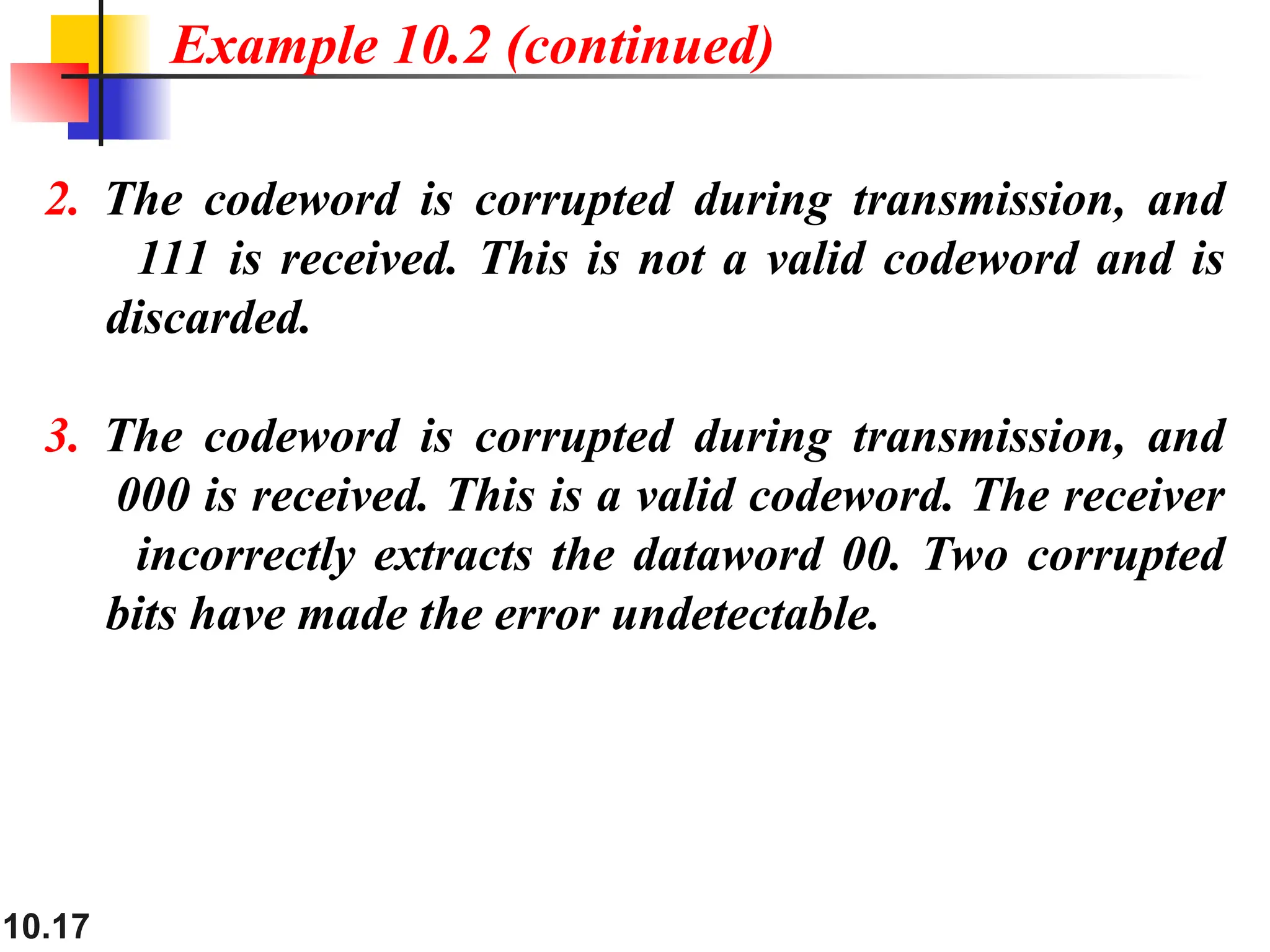 10.17
2. The codeword is corrupted during transmission, and
111 is received. This is not a valid codeword and is
discarded.
3. The codeword is corrupted during transmission, and
000 is received. This is a valid codeword. The receiver
incorrectly extracts the dataword 00. Two corrupted
bits have made the error undetectable.
Example 10.2 (continued)
 