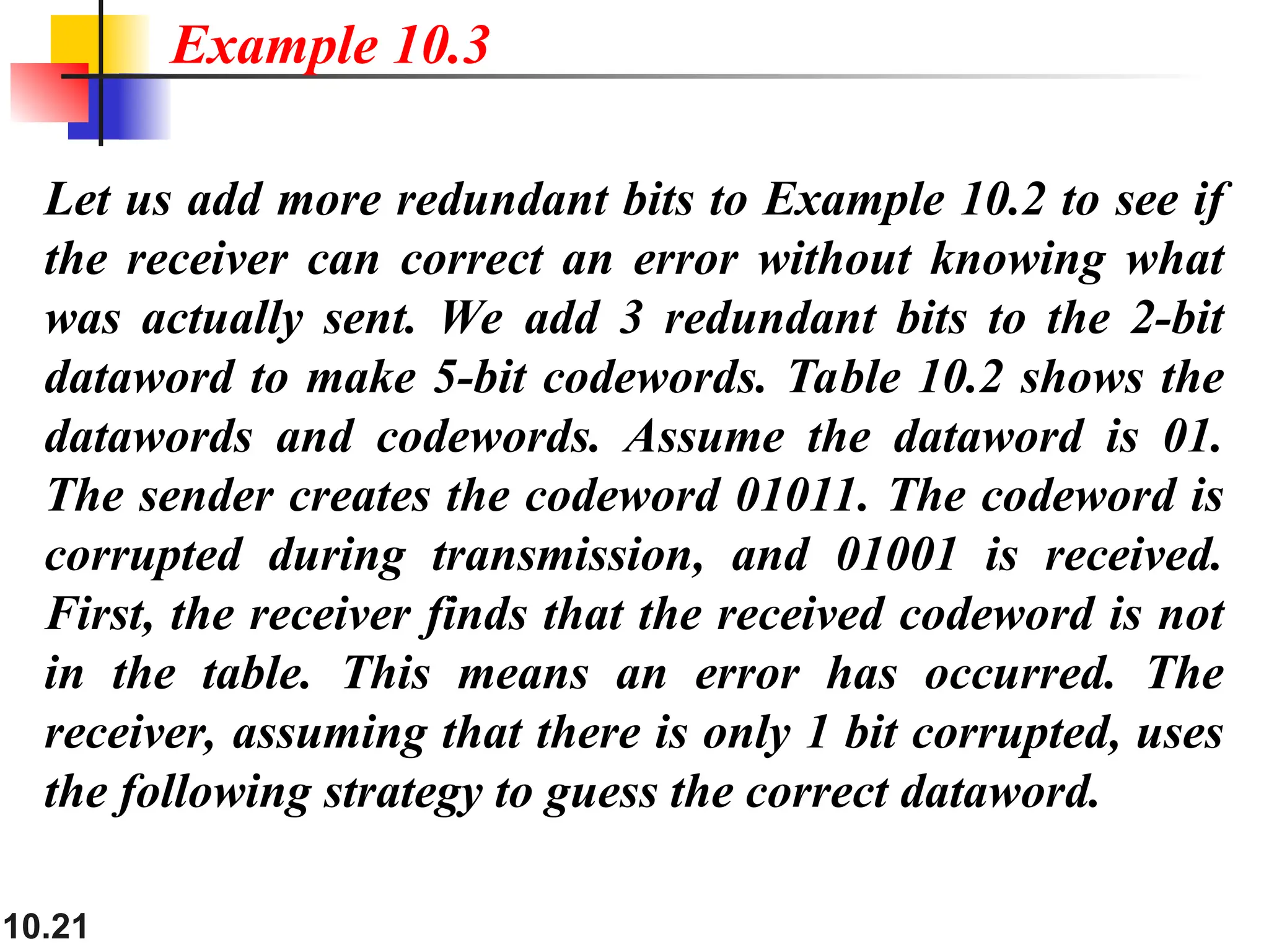 10.21
Let us add more redundant bits to Example 10.2 to see if
the receiver can correct an error without knowing what
was actually sent. We add 3 redundant bits to the 2-bit
dataword to make 5-bit codewords. Table 10.2 shows the
datawords and codewords. Assume the dataword is 01.
The sender creates the codeword 01011. The codeword is
corrupted during transmission, and 01001 is received.
First, the receiver finds that the received codeword is not
in the table. This means an error has occurred. The
receiver, assuming that there is only 1 bit corrupted, uses
the following strategy to guess the correct dataword.
Example 10.3
 