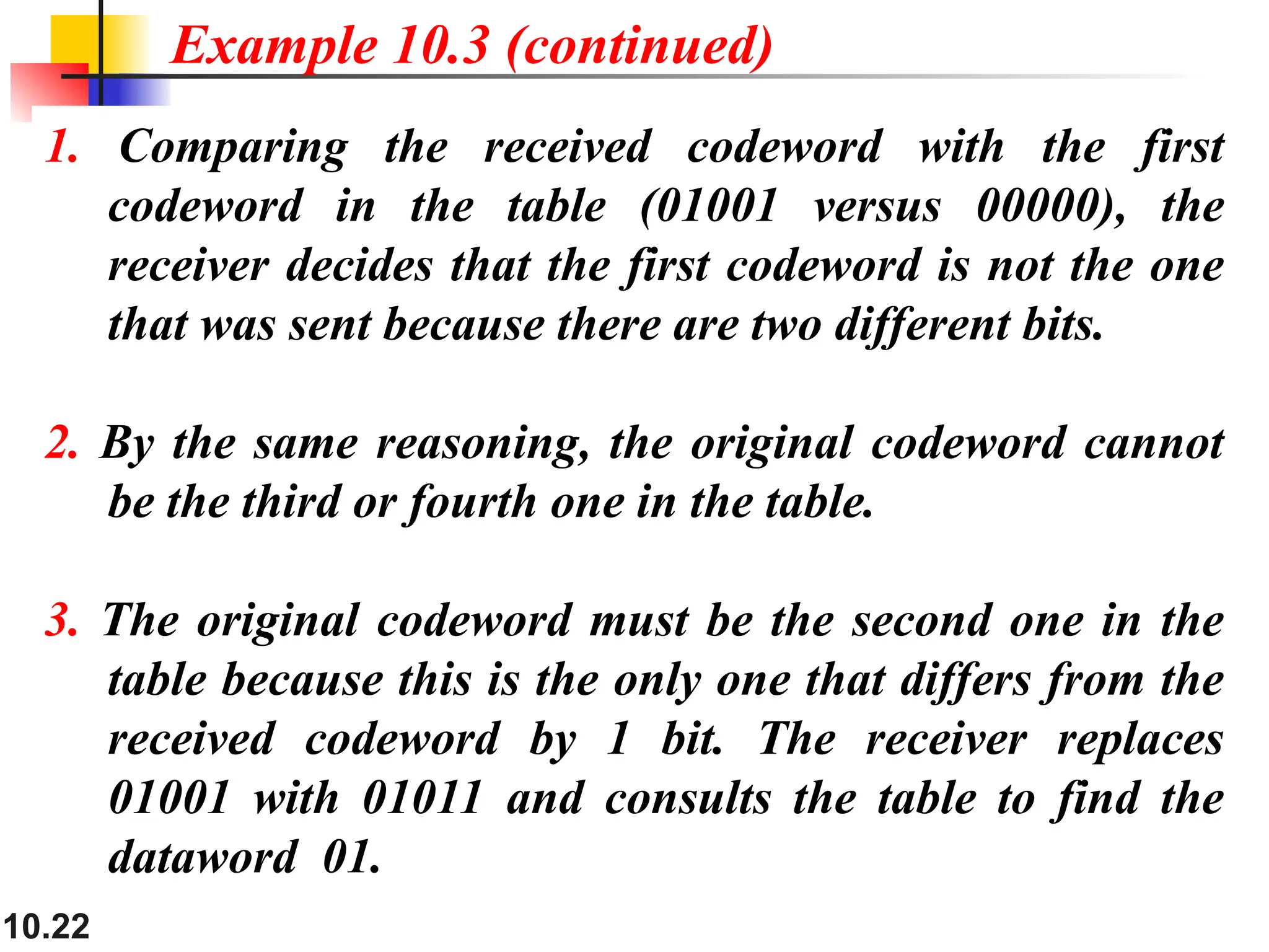 10.22
1. Comparing the received codeword with the first
codeword in the table (01001 versus 00000), the
receiver decides that the first codeword is not the one
that was sent because there are two different bits.
2. By the same reasoning, the original codeword cannot
be the third or fourth one in the table.
3. The original codeword must be the second one in the
table because this is the only one that differs from the
received codeword by 1 bit. The receiver replaces
01001 with 01011 and consults the table to find the
dataword 01.
Example 10.3 (continued)
 