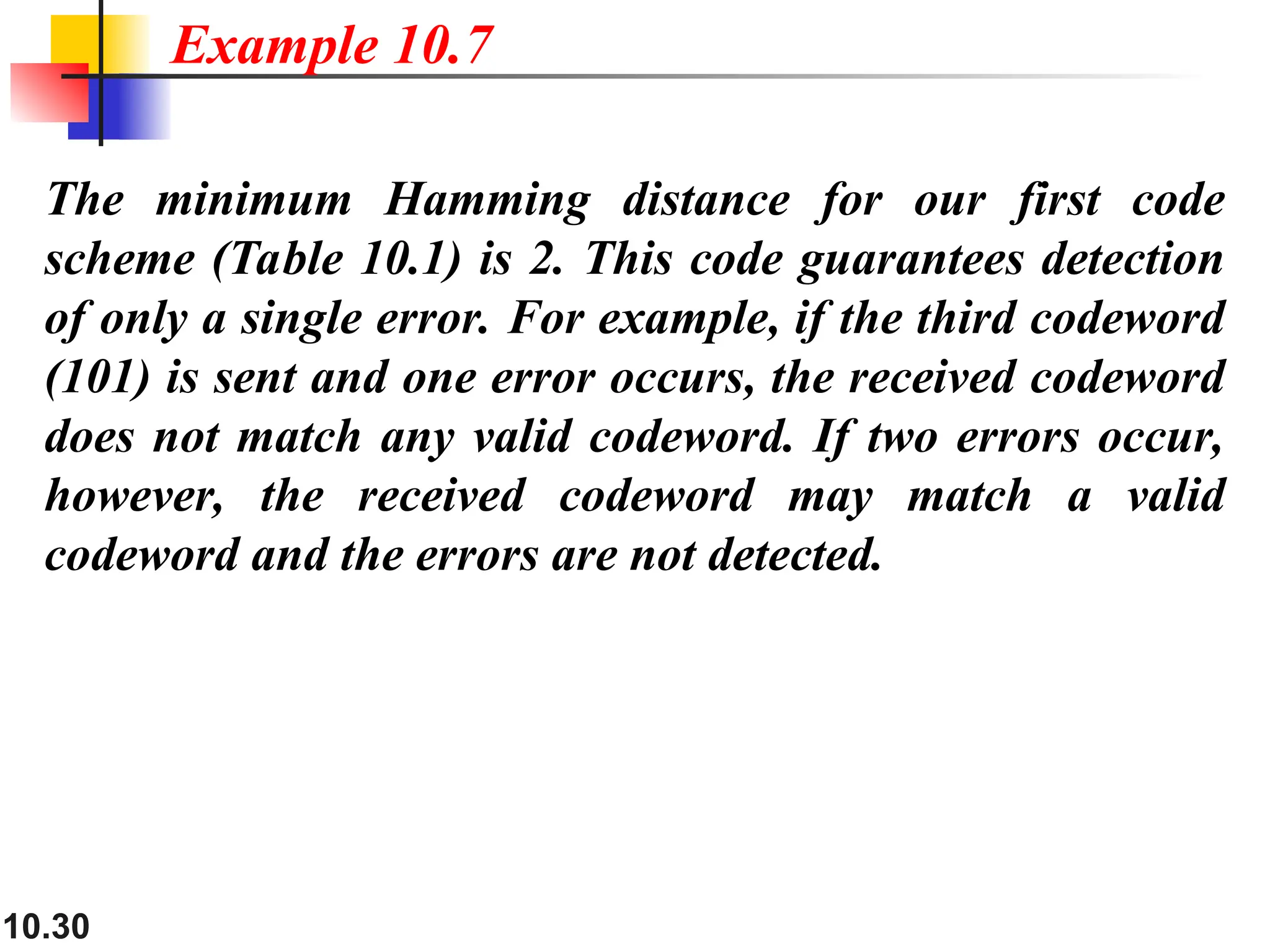 10.30
The minimum Hamming distance for our first code
scheme (Table 10.1) is 2. This code guarantees detection
of only a single error. For example, if the third codeword
(101) is sent and one error occurs, the received codeword
does not match any valid codeword. If two errors occur,
however, the received codeword may match a valid
codeword and the errors are not detected.
Example 10.7
 