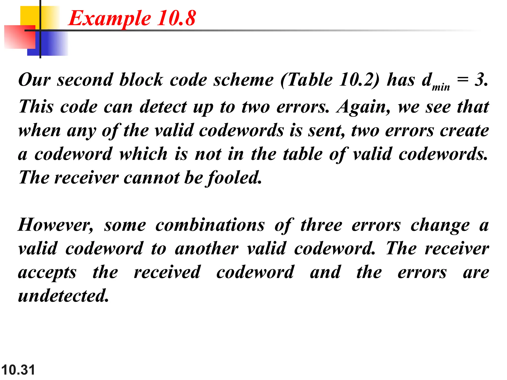 10.31
Our second block code scheme (Table 10.2) has dmin = 3.
This code can detect up to two errors. Again, we see that
when any of the valid codewords is sent, two errors create
a codeword which is not in the table of valid codewords.
The receiver cannot be fooled.
However, some combinations of three errors change a
valid codeword to another valid codeword. The receiver
accepts the received codeword and the errors are
undetected.
Example 10.8
 