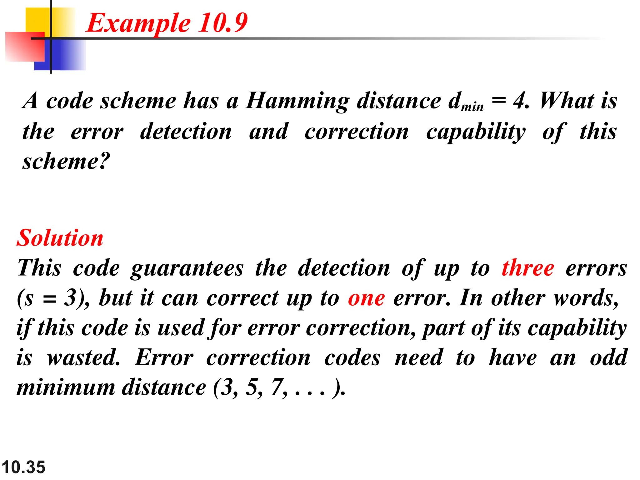 10.35
A code scheme has a Hamming distance dmin = 4. What is
the error detection and correction capability of this
scheme?
Solution
This code guarantees the detection of up to three errors
(s = 3), but it can correct up to one error. In other words,
if this code is used for error correction, part of its capability
is wasted. Error correction codes need to have an odd
minimum distance (3, 5, 7, . . . ).
Example 10.9
 