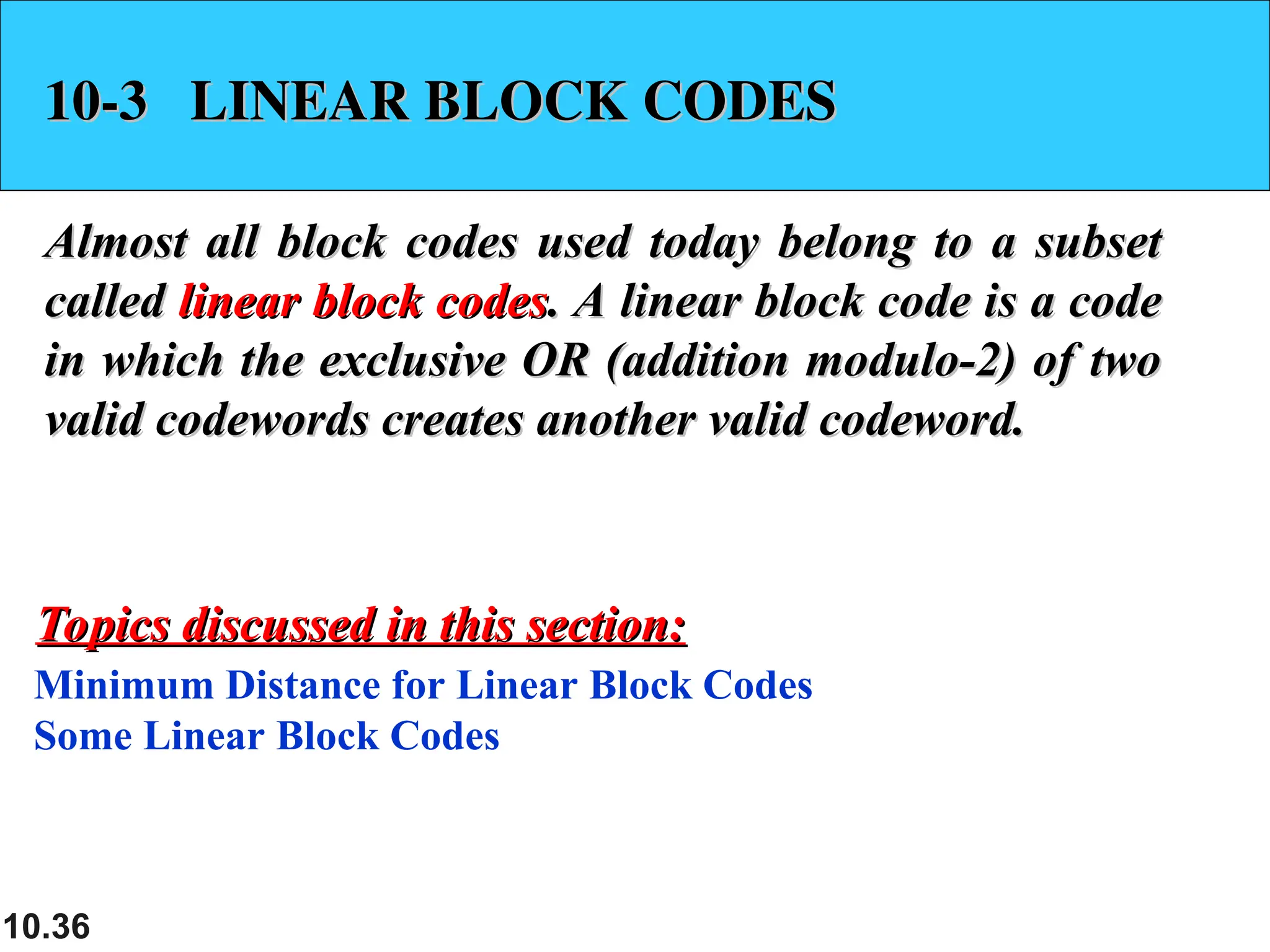 10.36
10-3 LINEAR BLOCK CODES
10-3 LINEAR BLOCK CODES
Almost all block codes used today belong to a subset
Almost all block codes used today belong to a subset
called
called linear block codes
linear block codes. A linear block code is a code
. A linear block code is a code
in which the exclusive OR (addition modulo-2) of two
in which the exclusive OR (addition modulo-2) of two
valid codewords creates another valid codeword.
valid codewords creates another valid codeword.
Minimum Distance for Linear Block Codes
Some Linear Block Codes
Topics discussed in this section:
Topics discussed in this section:
 