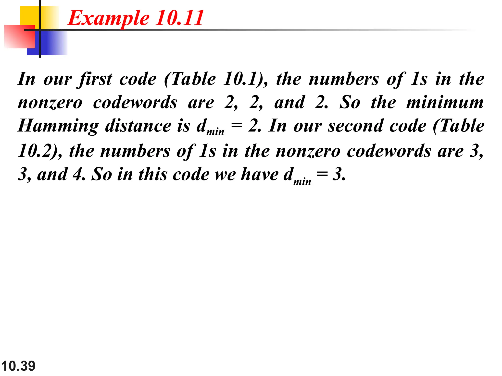 10.39
In our first code (Table 10.1), the numbers of 1s in the
nonzero codewords are 2, 2, and 2. So the minimum
Hamming distance is dmin = 2. In our second code (Table
10.2), the numbers of 1s in the nonzero codewords are 3,
3, and 4. So in this code we have dmin = 3.
Example 10.11
 