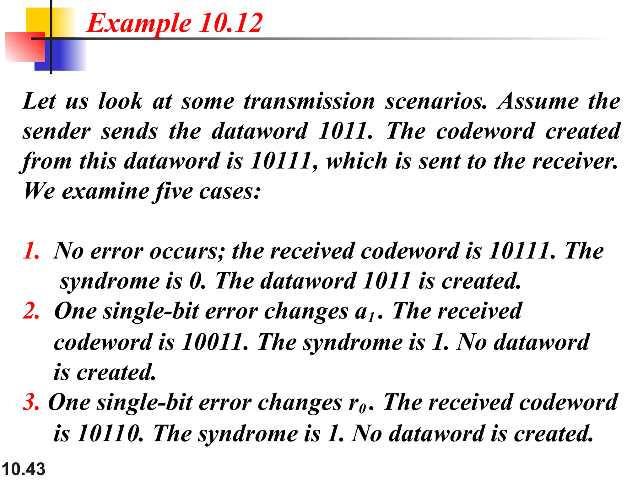 10.43
Let us look at some transmission scenarios. Assume the
sender sends the dataword 1011. The codeword created
from this dataword is 10111, which is sent to the receiver.
We examine five cases:
1. No error occurs; the received codeword is 10111. The
syndrome is 0. The dataword 1011 is created.
2. One single-bit error changes a1 . The received
codeword is 10011. The syndrome is 1. No dataword
is created.
3. One single-bit error changes r0 . The received codeword
is 10110. The syndrome is 1. No dataword is created.
Example 10.12
 