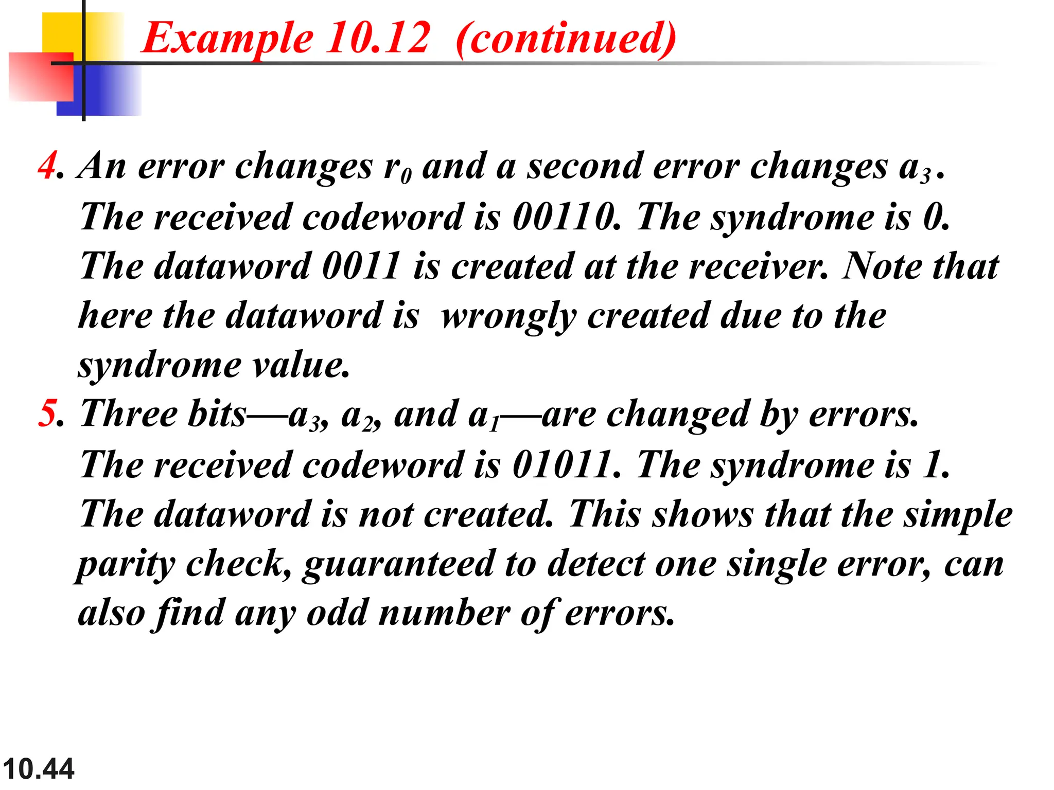 10.44
4. An error changes r0 and a second error changes a3 .
The received codeword is 00110. The syndrome is 0.
The dataword 0011 is created at the receiver. Note that
here the dataword is wrongly created due to the
syndrome value.
5. Three bits—a3, a2, and a1—are changed by errors.
The received codeword is 01011. The syndrome is 1.
The dataword is not created. This shows that the simple
parity check, guaranteed to detect one single error, can
also find any odd number of errors.
Example 10.12 (continued)
 