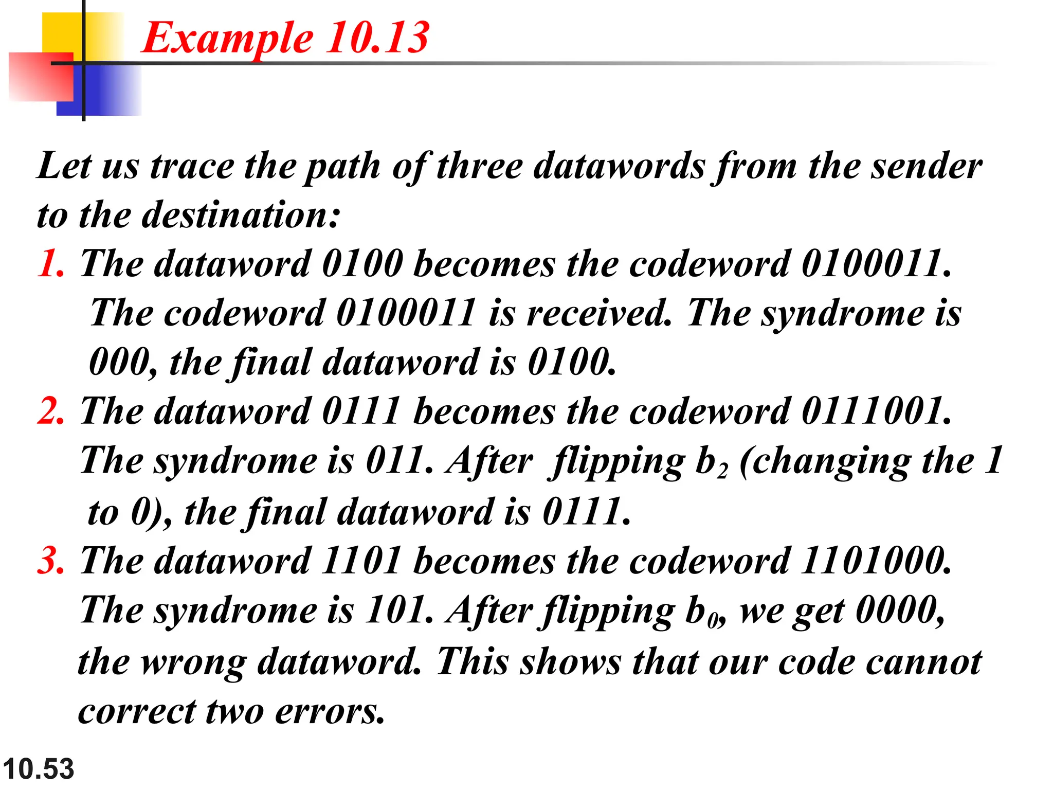 10.53
Let us trace the path of three datawords from the sender
to the destination:
1. The dataword 0100 becomes the codeword 0100011.
The codeword 0100011 is received. The syndrome is
000, the final dataword is 0100.
2. The dataword 0111 becomes the codeword 0111001.
The syndrome is 011. After flipping b2 (changing the 1
to 0), the final dataword is 0111.
3. The dataword 1101 becomes the codeword 1101000.
The syndrome is 101. After flipping b0, we get 0000,
the wrong dataword. This shows that our code cannot
correct two errors.
Example 10.13
 