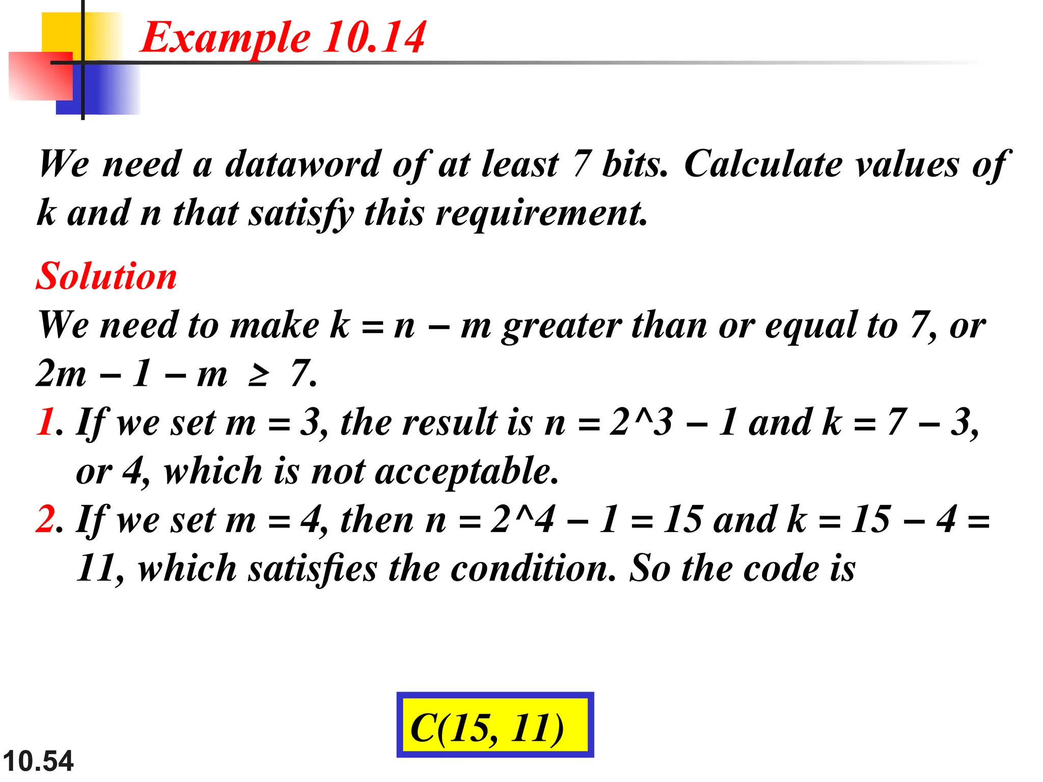 10.54
We need a dataword of at least 7 bits. Calculate values of
k and n that satisfy this requirement.
Solution
We need to make k = n − m greater than or equal to 7, or
2m − 1 − m ≥ 7.
1. If we set m = 3, the result is n = 2^3 − 1 and k = 7 − 3,
or 4, which is not acceptable.
2. If we set m = 4, then n = 2^4 − 1 = 15 and k = 15 − 4 =
11, which satisfies the condition. So the code is
Example 10.14
C(15, 11)
 