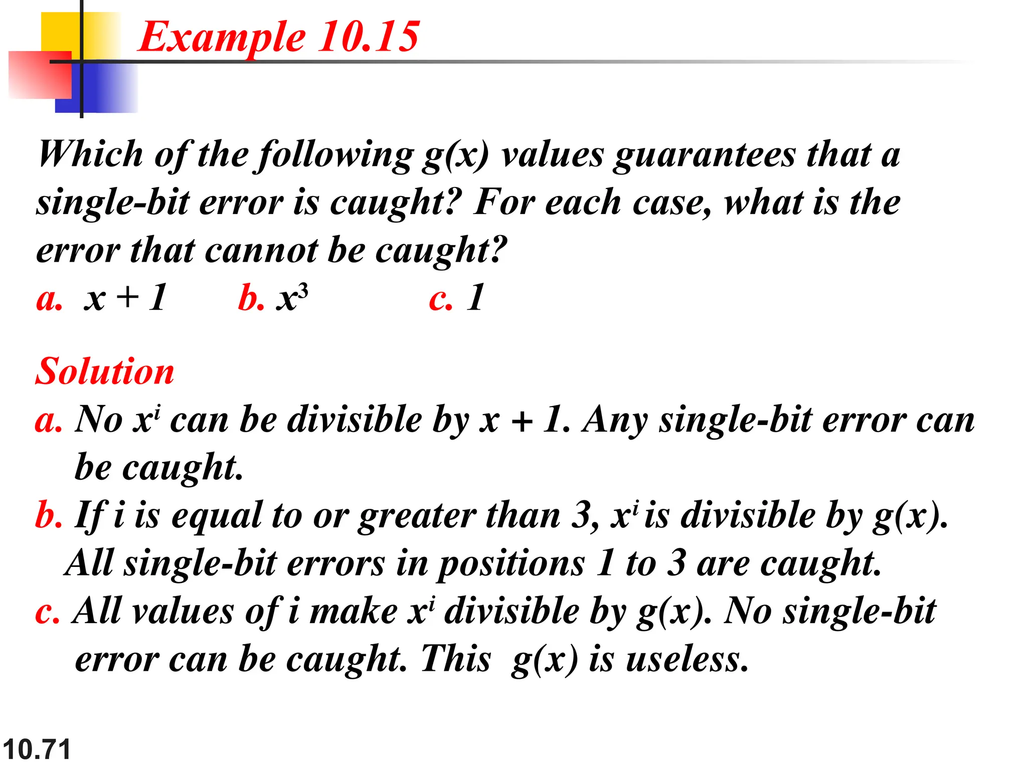10.71
Which of the following g(x) values guarantees that a
single-bit error is caught? For each case, what is the
error that cannot be caught?
a. x + 1 b. x3
c. 1
Solution
a. No xi
can be divisible by x + 1. Any single-bit error can
be caught.
b. If i is equal to or greater than 3, xi
is divisible by g(x).
All single-bit errors in positions 1 to 3 are caught.
c. All values of i make xi
divisible by g(x). No single-bit
error can be caught. This g(x) is useless.
Example 10.15
 