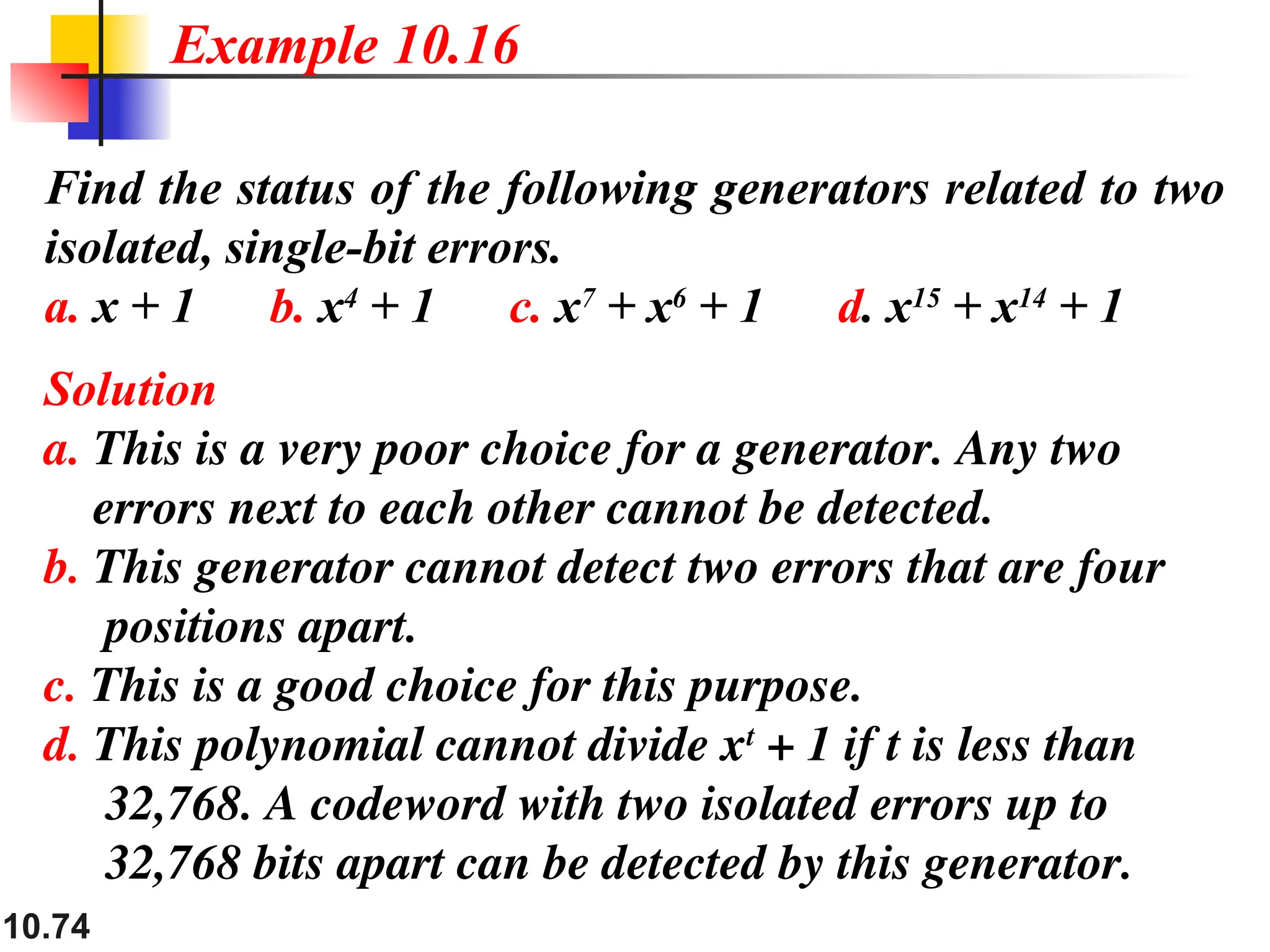 10.74
Find the status of the following generators related to two
isolated, single-bit errors.
a. x + 1 b. x4
+ 1 c. x7
+ x6
+ 1 d. x15
+ x14
+ 1
Solution
a. This is a very poor choice for a generator. Any two
errors next to each other cannot be detected.
b. This generator cannot detect two errors that are four
positions apart.
c. This is a good choice for this purpose.
d. This polynomial cannot divide xt
+ 1 if t is less than
32,768. A codeword with two isolated errors up to
32,768 bits apart can be detected by this generator.
Example 10.16
 