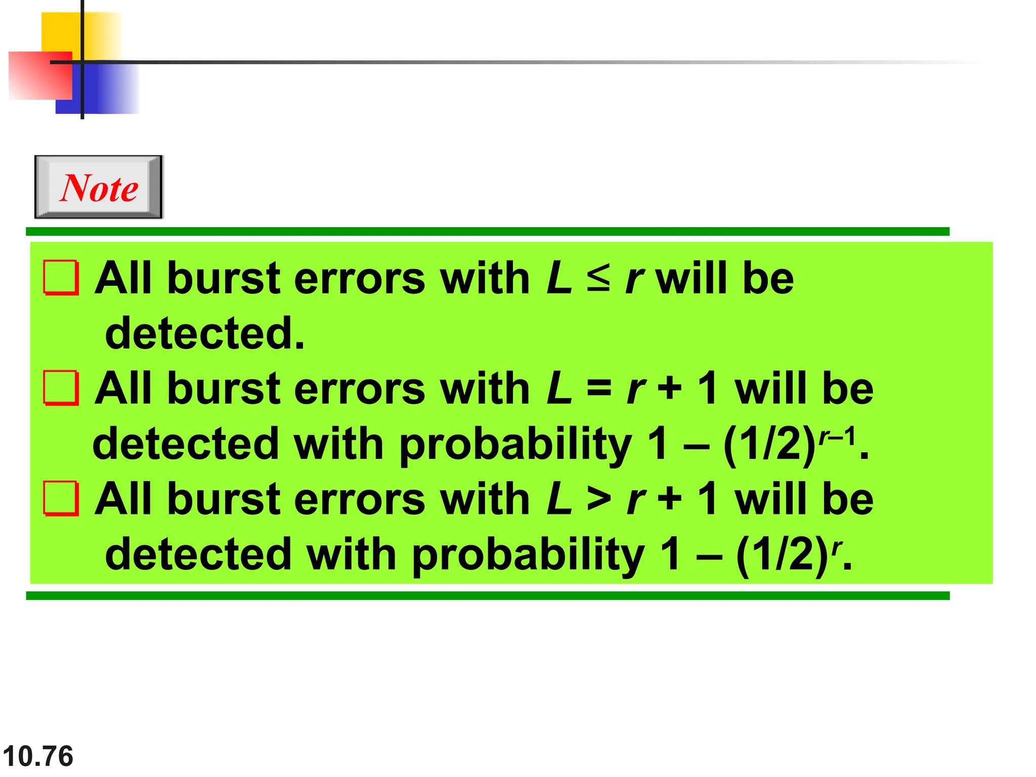 10.76
❏ All burst errors with L ≤ r will be
detected.
❏ All burst errors with L = r + 1 will be
detected with probability 1 – (1/2)r–1
.
❏ All burst errors with L > r + 1 will be
detected with probability 1 – (1/2)r
.
Note
 