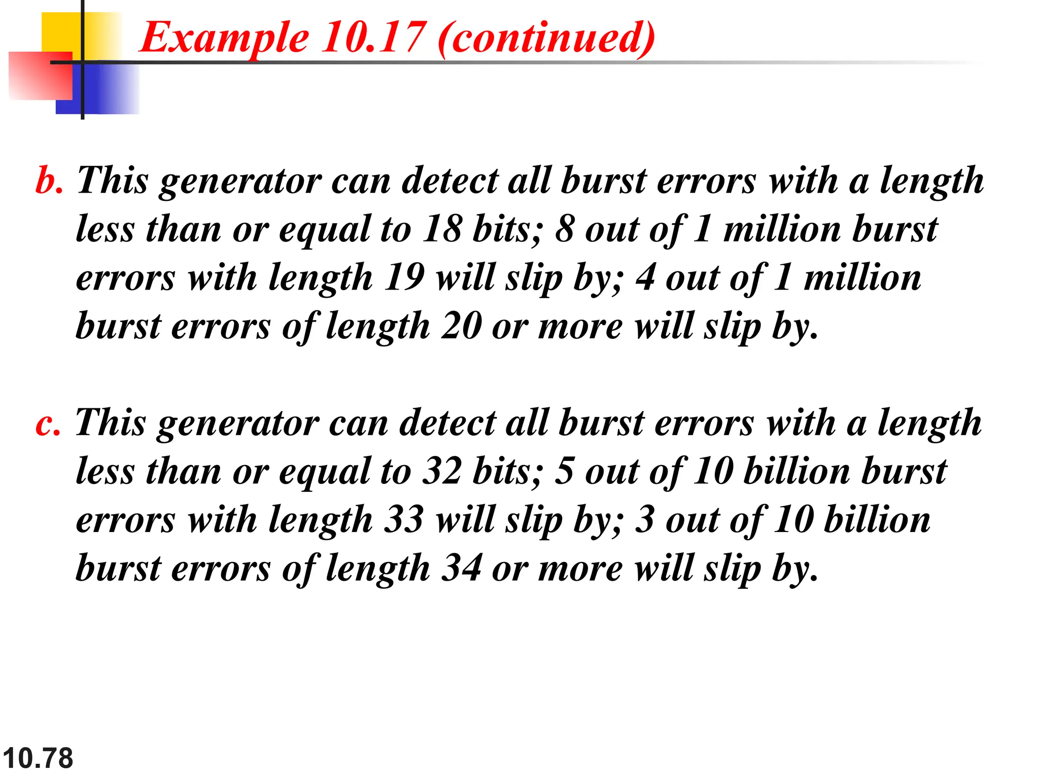 10.78
b. This generator can detect all burst errors with a length
less than or equal to 18 bits; 8 out of 1 million burst
errors with length 19 will slip by; 4 out of 1 million
burst errors of length 20 or more will slip by.
c. This generator can detect all burst errors with a length
less than or equal to 32 bits; 5 out of 10 billion burst
errors with length 33 will slip by; 3 out of 10 billion
burst errors of length 34 or more will slip by.
Example 10.17 (continued)
 