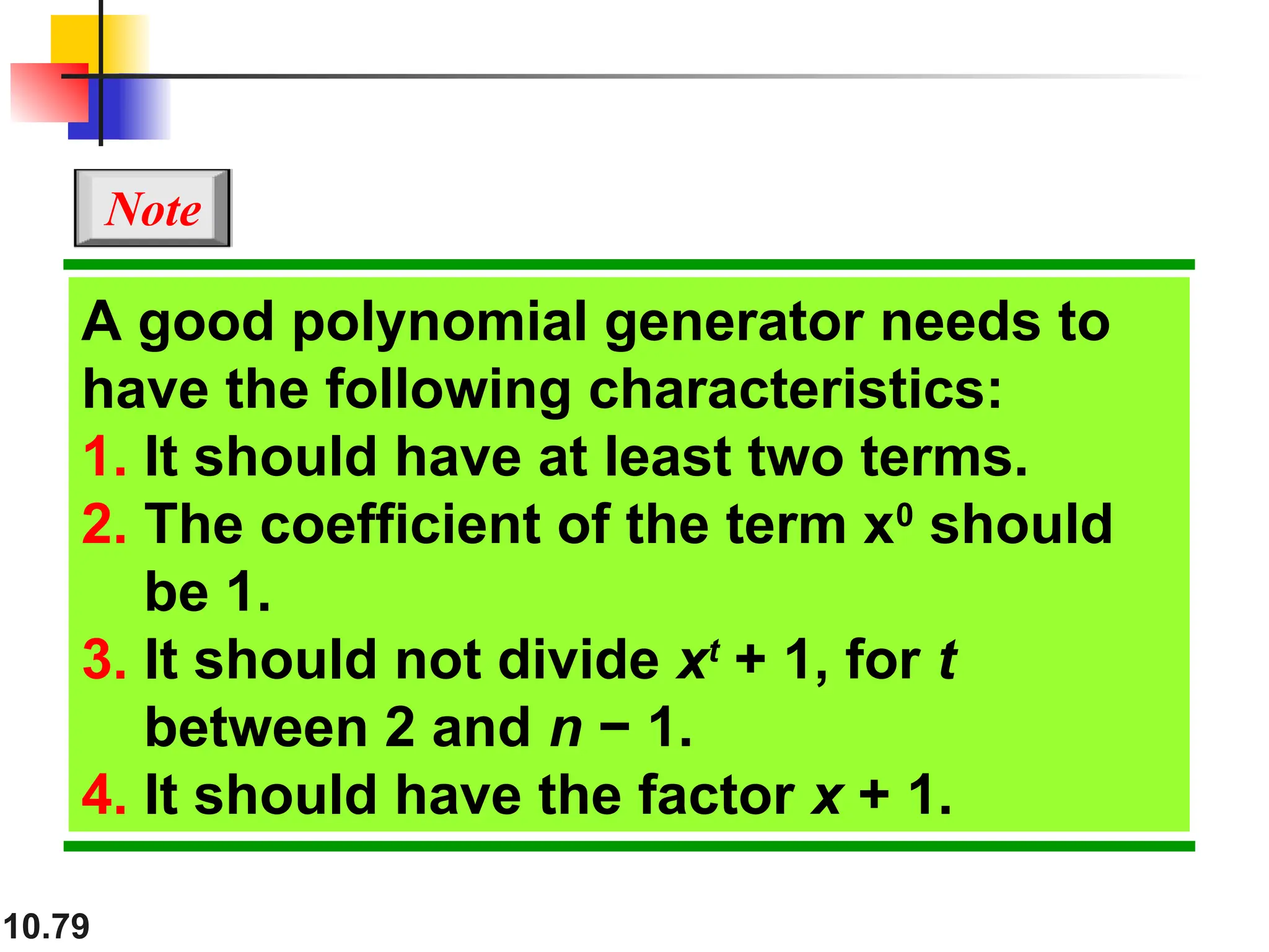 10.79
A good polynomial generator needs to
have the following characteristics:
1. It should have at least two terms.
2. The coefficient of the term x0
should
be 1.
3. It should not divide xt
+ 1, for t
between 2 and n − 1.
4. It should have the factor x + 1.
Note
 