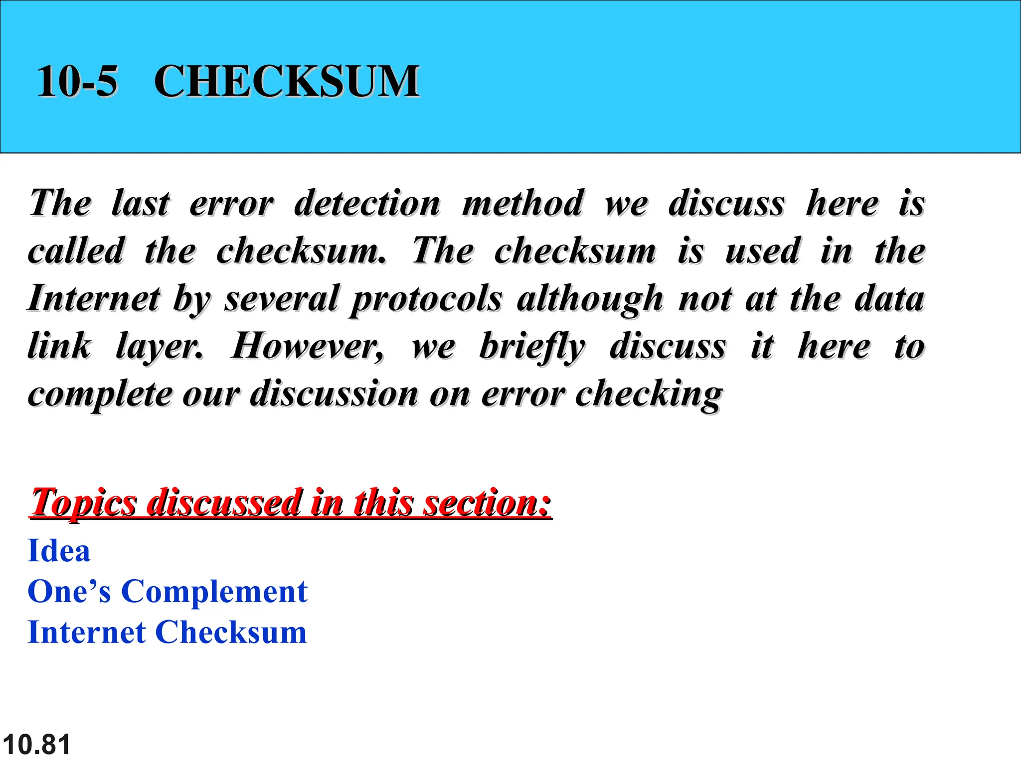 10.81
10-5 CHECKSUM
10-5 CHECKSUM
The last error detection method we discuss here is
The last error detection method we discuss here is
called the checksum. The checksum is used in the
called the checksum. The checksum is used in the
Internet by several protocols although not at the data
Internet by several protocols although not at the data
link layer. However, we briefly discuss it here to
link layer. However, we briefly discuss it here to
complete our discussion on error checking
complete our discussion on error checking
Idea
One’s Complement
Internet Checksum
Topics discussed in this section:
Topics discussed in this section:
 